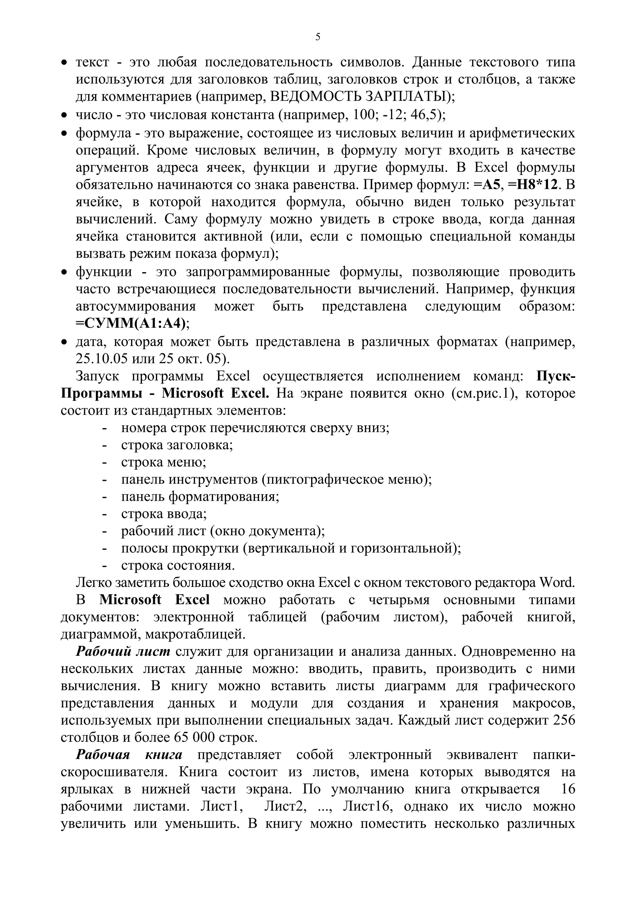 5
• текст - это любая последовательность символов. Данные текстового типа
используются для заголовков таблиц, заголовков строк и столбцов, а также
для комментариев (например, ВЕДОМОСТЬ ЗАРПЛАТЫ);
• число - это числовая константа (например, 100; -12; 46,5);
• формула - это выражение, состоящее из числовых величин и арифметических
операций. Кроме числовых величин, в формулу могут входить в качестве
аргументов адреса ячеек, функции и другие формулы. В Excel формулы
обязательно начинаются со знака равенства. Пример формул: =А5, =Н8*12. В
ячейке, в которой находится формула, обычно виден только результат
вычислений. Саму формулу можно увидеть в строке ввода, когда данная
ячейка становится активной (или, если с помощью специальной команды
вызвать режим показа формул);
• функции - это запрограммированные формулы, позволяющие проводить
часто встречающиеся последовательности вычислений. Например, функция
автосуммирования может быть представлена следующим образом:
=СУММ(А1:А4);
• дата, которая может быть представлена в различных форматах (например,
25.10.05 или 25 окт. 05).
Запуск программы Excel осуществляется исполнением команд: Пуск-
Программы - Microsoft Excel. На экране появится окно (см.рис.1), которое
состоит из стандартных элементов:
- номера строк перечисляются сверху вниз;
- строка заголовка;
- строка меню;
- панель инструментов (пиктографическое меню);
- панель форматирования;
- строка ввода;
- рабочий лист (окно документа);
- полосы прокрутки (вертикальной и горизонтальной);
- строка состояния.
Легко заметить большое сходство окна Excel с окном текстового редактора Word.
В Microsoft Excel можно работать с четырьмя основными типами
документов: электронной таблицей (рабочим листом), рабочей книгой,
диаграммой, макротаблицей.
Рабочий лист служит для организации и анализа данных. Одновременно на
нескольких листах данные можно: вводить, править, производить с ними
вычисления. В книгу можно вставить листы диаграмм для графического
представления данных и модули для создания и хранения макросов,
используемых при выполнении специальных задач. Каждый лист содержит 256
столбцов и более 65 000 строк.
Рабочая книга представляет собой электронный эквивалент папки-
скоросшивателя. Книга состоит из листов, имена которых выводятся на
ярлыках в нижней части экрана. По умолчанию книга открывается 16
рабочими листами. Лист1, Лист2, ..., Лист16, однако их число можно
увеличить или уменьшить. В книгу можно поместить несколько различных
 