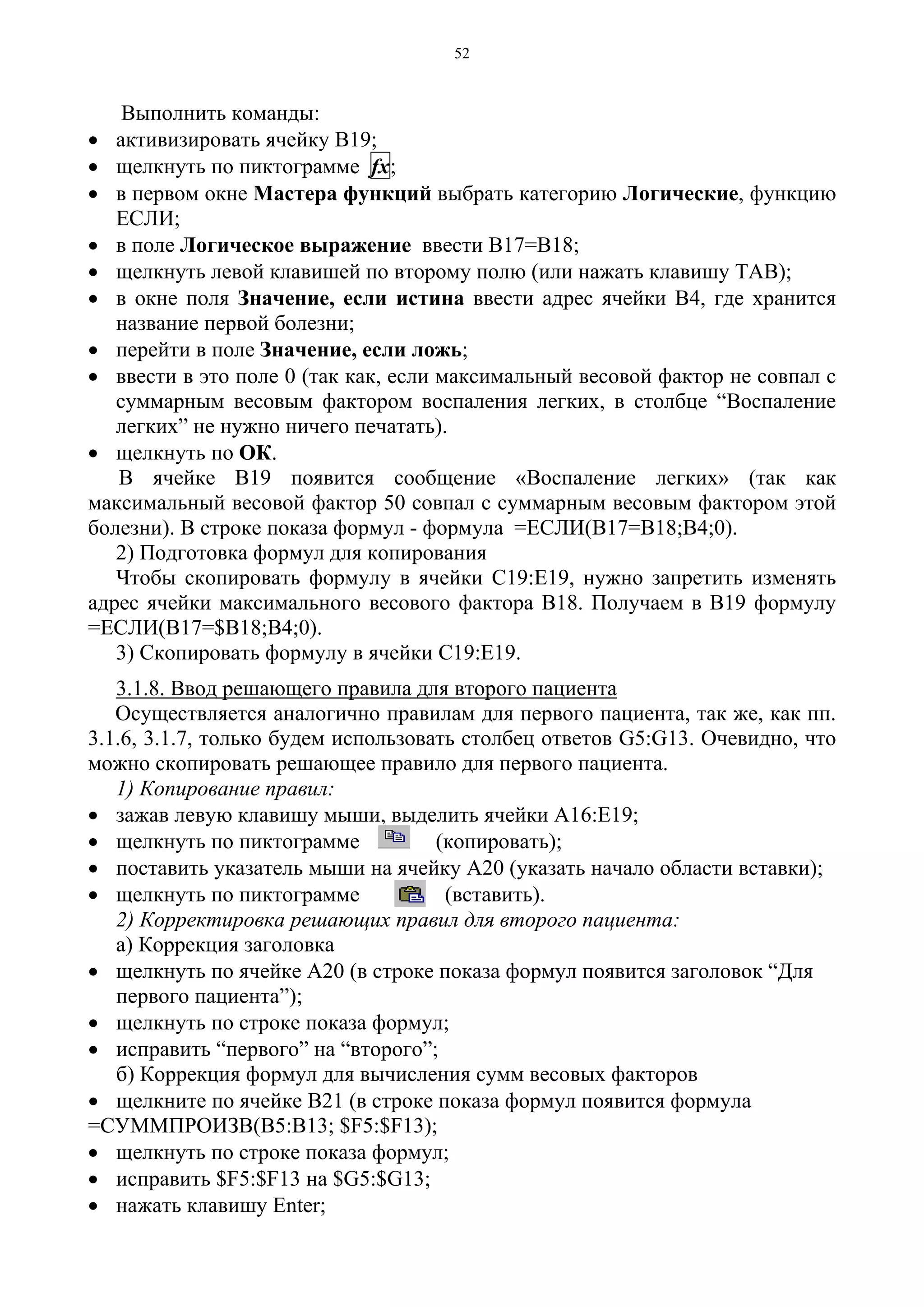 52
Выполнить команды:
• активизировать ячейку В19;
• щелкнуть по пиктограмме fx;
• в первом окне Мастера функций выбрать категорию Логические, функцию
ЕСЛИ;
• в поле Логическое выражение ввести В17=В18;
• щелкнуть левой клавишей по второму полю (или нажать клавишу ТАВ);
• в окне поля Значение, если истина ввести адрес ячейки В4, где хранится
название первой болезни;
• перейти в поле Значение, если ложь;
• ввести в это поле 0 (так как, если максимальный весовой фактор не совпал с
суммарным весовым фактором воспаления легких, в столбце “Воспаление
легких” не нужно ничего печатать).
• щелкнуть по ОК.
В ячейке В19 появится сообщение «Воспаление легких» (так как
максимальный весовой фактор 50 совпал с суммарным весовым фактором этой
болезни). В строке показа формул - формула =ЕСЛИ(В17=В18;В4;0).
2) Подготовка формул для копирования
Чтобы скопировать формулу в ячейки С19:Е19, нужно запретить изменять
адрес ячейки максимального весового фактора В18. Получаем в В19 формулу
=ЕСЛИ(В17=$В18;В4;0).
3) Скопировать формулу в ячейки С19:Е19.
3.1.8. Ввод решающего правила для второго пациента
Осуществляется аналогично правилам для первого пациента, так же, как пп.
3.1.6, 3.1.7, только будем использовать столбец ответов G5:G13. Очевидно, что
можно скопировать решающее правило для первого пациента.
1) Копирование правил:
• зажав левую клавишу мыши, выделить ячейки А16:Е19;
• щелкнуть по пиктограмме (копировать);
• поставить указатель мыши на ячейку А20 (указать начало области вставки);
• щелкнуть по пиктограмме (вставить).
2) Корректировка решающих правил для второго пациента:
а) Коррекция заголовка
• щелкнуть по ячейке А20 (в строке показа формул появится заголовок “Для
первого пациента”);
• щелкнуть по строке показа формул;
• исправить “первого” на “второго”;
б) Коррекция формул для вычисления сумм весовых факторов
• щелкните по ячейке В21 (в строке показа формул появится формула
=СУММПРОИЗВ(В5:В13; $F5:$F13);
• щелкнуть по строке показа формул;
• исправить $F5:$F13 на $G5:$G13;
• нажать клавишу Enter;
 
