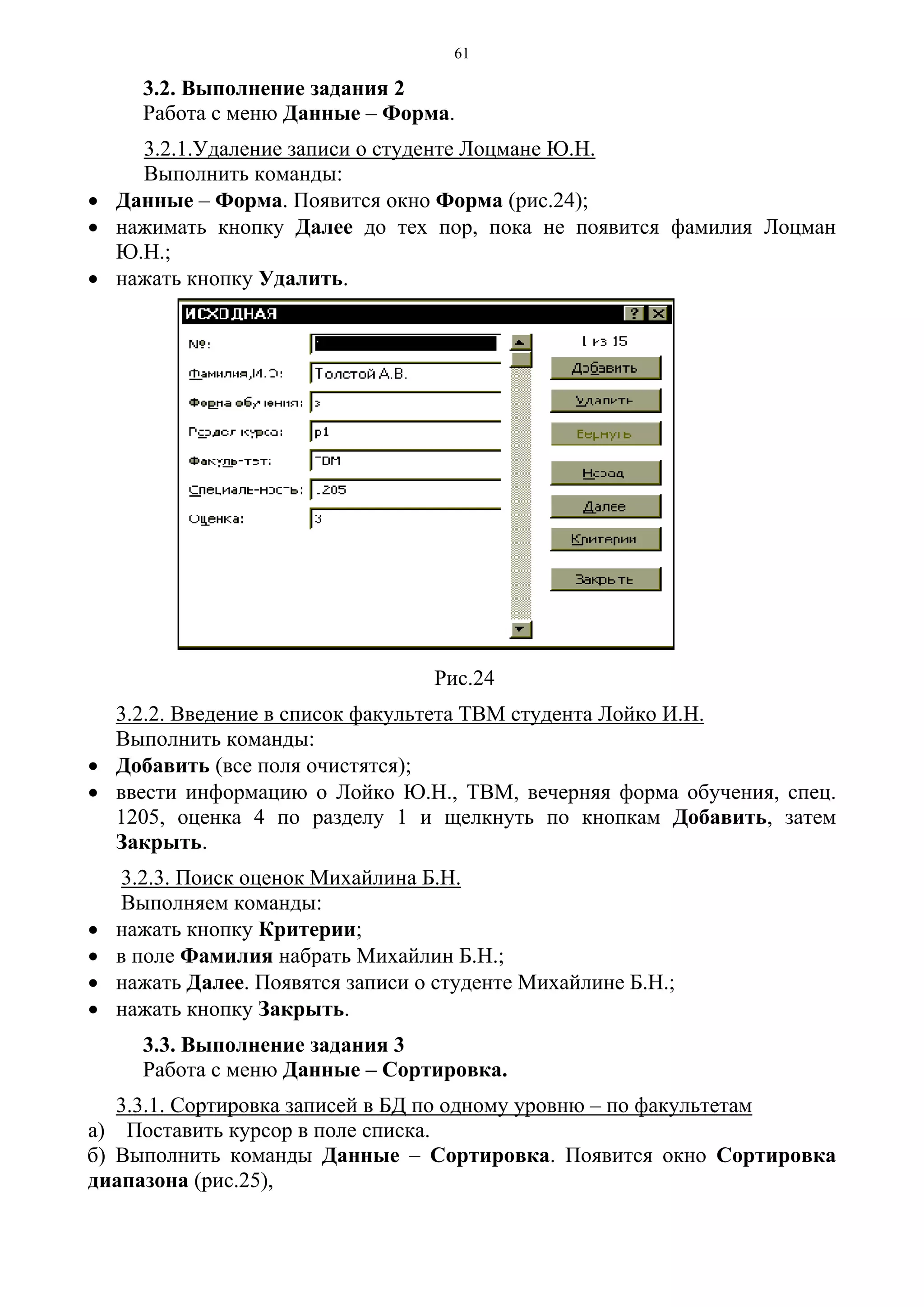 61
3.2. Выполнение задания 2
Работа с меню Данные – Форма.
3.2.1.Удаление записи о студенте Лоцмане Ю.Н.
Выполнить команды:
• Данные – Форма. Появится окно Форма (рис.24);
• нажимать кнопку Далее до тех пор, пока не появится фамилия Лоцман
Ю.Н.;
• нажать кнопку Удалить.
Рис.24
3.2.2. Введение в список факультета ТВМ студента Лойко И.Н.
Выполнить команды:
• Добавить (все поля очистятся);
• ввести информацию о Лойко Ю.Н., ТВМ, вечерняя форма обучения, спец.
1205, оценка 4 по разделу 1 и щелкнуть по кнопкам Добавить, затем
Закрыть.
3.2.3. Поиск оценок Михайлина Б.Н.
Выполняем команды:
• нажать кнопку Критерии;
• в поле Фамилия набрать Михайлин Б.Н.;
• нажать Далее. Появятся записи о студенте Михайлине Б.Н.;
• нажать кнопку Закрыть.
3.3. Выполнение задания 3
Работа с меню Данные – Сортировка.
3.3.1. Сортировка записей в БД по одному уровню – по факультетам
а) Поставить курсор в поле списка.
б) Выполнить команды Данные – Сортировка. Появится окно Сортировка
диапазона (рис.25),
 