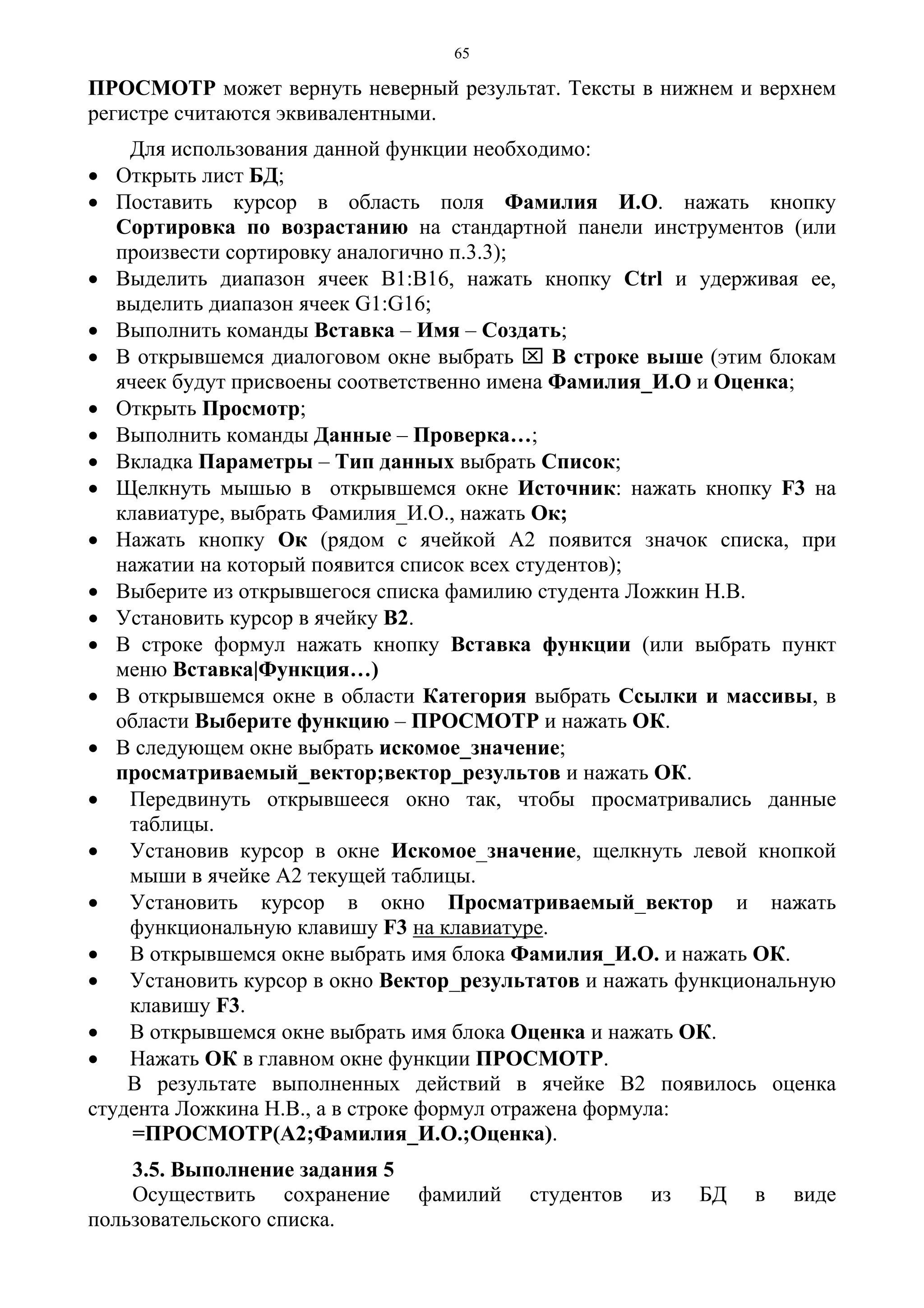 65
ПРОСМОТР может вернуть неверный результат. Тексты в нижнем и верхнем
регистре считаются эквивалентными.
Для использования данной функции необходимо:
• Открыть лист БД;
• Поставить курсор в область поля Фамилия И.О. нажать кнопку
Сортировка по возрастанию на стандартной панели инструментов (или
произвести сортировку аналогично п.3.3);
• Выделить диапазон ячеек В1:В16, нажать кнопку Ctrl и удерживая ее,
выделить диапазон ячеек G1:G16;
• Выполнить команды Вставка – Имя – Создать;
• В открывшемся диалоговом окне выбрать ⌧ В строке выше (этим блокам
ячеек будут присвоены соответственно имена Фамилия_И.О и Оценка;
• Открыть Просмотр;
• Выполнить команды Данные – Проверка…;
• Вкладка Параметры – Тип данных выбрать Список;
• Щелкнуть мышью в открывшемся окне Источник: нажать кнопку F3 на
клавиатуре, выбрать Фамилия_И.О., нажать Ок;
• Нажать кнопку Ок (рядом с ячейкой А2 появится значок списка, при
нажатии на который появится список всех студентов);
• Выберите из открывшегося списка фамилию студента Ложкин Н.В.
• Установить курсор в ячейку В2.
• В строке формул нажать кнопку Вставка функции (или выбрать пункт
меню Вставка|Функция…)
• В открывшемся окне в области Категория выбрать Ссылки и массивы, в
области Выберите функцию – ПРОСМОТР и нажать ОК.
• В следующем окне выбрать искомое_значение;
просматриваемый_вектор;вектор_результов и нажать ОК.
• Передвинуть открывшееся окно так, чтобы просматривались данные
таблицы.
• Установив курсор в окне Искомое_значение, щелкнуть левой кнопкой
мыши в ячейке А2 текущей таблицы.
• Установить курсор в окно Просматриваемый_вектор и нажать
функциональную клавишу F3 на клавиатуре.
• В открывшемся окне выбрать имя блока Фамилия_И.О. и нажать ОК.
• Установить курсор в окно Вектор_результатов и нажать функциональную
клавишу F3.
• В открывшемся окне выбрать имя блока Оценка и нажать ОК.
• Нажать ОК в главном окне функции ПРОСМОТР.
В результате выполненных действий в ячейке В2 появилось оценка
студента Ложкина Н.В., а в строке формул отражена формула:
=ПРОСМОТР(A2;Фамилия_И.О.;Оценка).
3.5. Выполнение задания 5
Осуществить сохранение фамилий студентов из БД в виде
пользовательского списка.
 