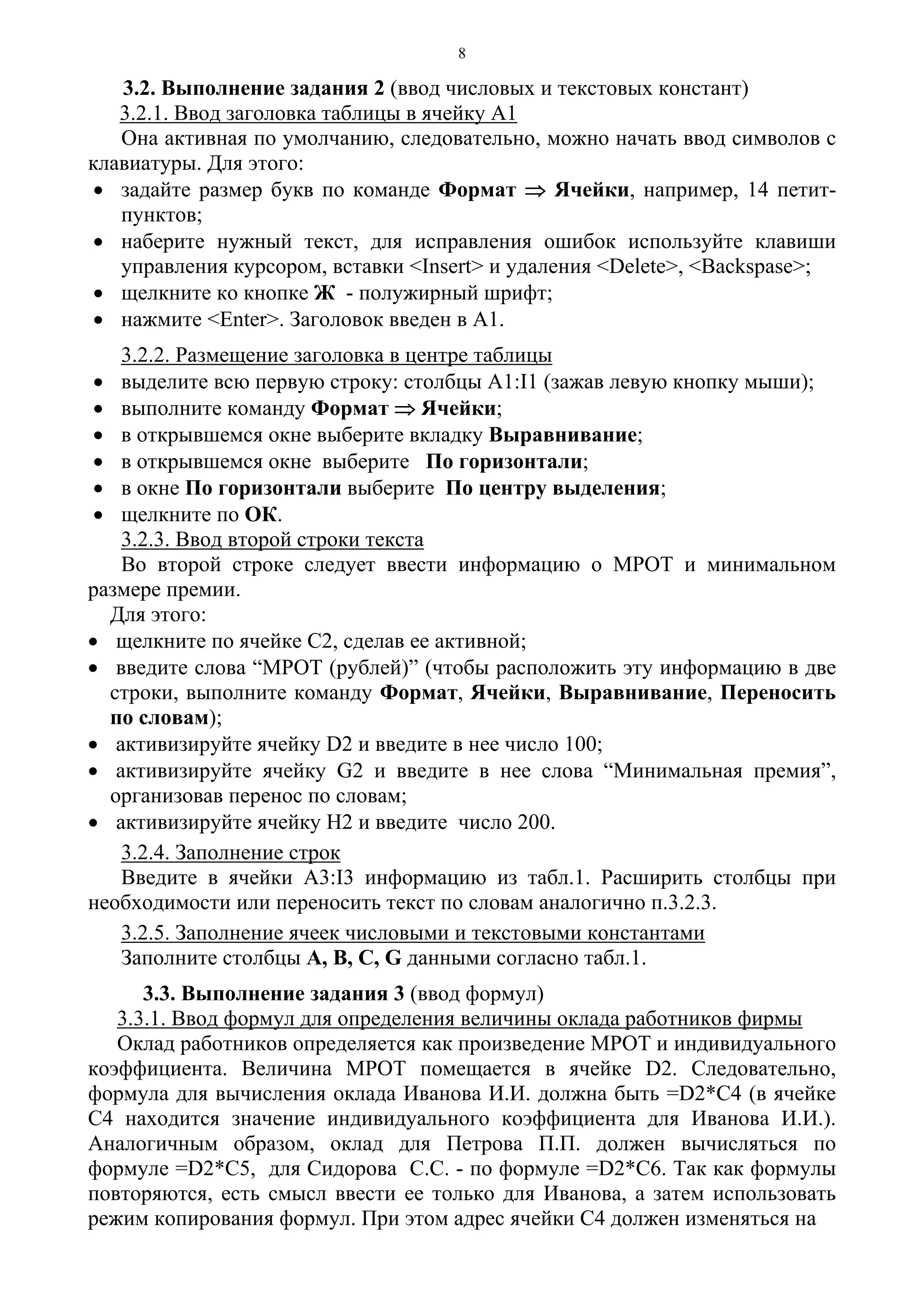8
3.2. Выполнение задания 2 (ввод числовых и текстовых констант)
3.2.1. Ввод заголовка таблицы в ячейку А1
Она активная по умолчанию, следовательно, можно начать ввод символов с
клавиатуры. Для этого:
• задайте размер букв по команде Формат ⇒ Ячейки, например, 14 петит-
пунктов;
• наберите нужный текст, для исправления ошибок используйте клавиши
управления курсором, вставки <Insert> и удаления <Delete>, <Backspase>;
• щелкните ко кнопке Ж - полужирный шрифт;
• нажмите <Enter>. Заголовок введен в А1.
3.2.2. Размещение заголовка в центре таблицы
• выделите всю первую строку: столбцы A1:I1 (зажав левую кнопку мыши);
• выполните команду Формат ⇒ Ячейки;
• в открывшемся окне выберите вкладку Выравнивание;
• в открывшемся окне выберите По горизонтали;
• в окне По горизонтали выберите По центру выделения;
• щелкните по ОК.
3.2.3. Ввод второй строки текста
Во второй строке следует ввести информацию о МРОТ и минимальном
размере премии.
Для этого:
• щелкните по ячейке С2, сделав ее активной;
• введите слова “МРОТ (рублей)” (чтобы расположить эту информацию в две
строки, выполните команду Формат, Ячейки, Выравнивание, Переносить
по словам);
• активизируйте ячейку D2 и введите в нее число 100;
• активизируйте ячейку G2 и введите в нее слова “Минимальная премия”,
организовав перенос по словам;
• активизируйте ячейку Н2 и введите число 200.
3.2.4. Заполнение строк
Введите в ячейки А3:I3 информацию из табл.1. Расширить столбцы при
необходимости или переносить текст по словам аналогично п.3.2.3.
3.2.5. Заполнение ячеек числовыми и текстовыми константами
Заполните столбцы А, В, С, G данными согласно табл.1.
3.3. Выполнение задания 3 (ввод формул)
3.3.1. Ввод формул для определения величины оклада работников фирмы
Оклад работников определяется как произведение МРОТ и индивидуального
коэффициента. Величина МРОТ помещается в ячейке D2. Следовательно,
формула для вычисления оклада Иванова И.И. должна быть =D2*C4 (в ячейке
С4 находится значение индивидуального коэффициента для Иванова И.И.).
Аналогичным образом, оклад для Петрова П.П. должен вычисляться по
формуле =D2*C5, для Сидорова С.С. - по формуле =D2*C6. Так как формулы
повторяются, есть смысл ввести ее только для Иванова, а затем использовать
режим копирования формул. При этом адрес ячейки С4 должен изменяться на
 