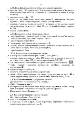 11
3.3.6. Ввод формул для расчета суммы начисляемой зарплаты:
• ввести в ячейку В10 комментарий “Сумма начислений зарплаты” (используя
объединение ячеек В10:Е10, аналогично 3.2.2 поместить заголовок в центре
В10:Е10);
• активизировать ячейку F10;
• щелкнуть по пиктограмме автосуммирования Σ (появляются “бегущие
муравьи” - Excel предлагает указать область суммирования);
• поставить указатель мыши на ячейку F4 и зажать левую клавишу мыши,
затем протянуть указатель до ячейки F9 (т.е. указать область суммирования
F4:F9);
• нажать клавишу Enter.
3.3.7. Вычисление суммы начисленной премии
• в ячейку G10 ввести комментарий “Сумма начисленной премии” (используя
перенос по словам и регулируя ширину строки);
• активизировать ячейку Н10;
• щелкнуть по пиктограмме автосуммирования Σ;
• указать область суммирования (поставить указатель мыши в ячейку Н4 и,
зажав левую клавишу, протянуть до ячейки Н9);
• нажать клавишу Enter.
3.3.8. Вычисление итоговой суммы к выдаче
• в ячейку В12 ввести комментарий “ИТОГО К ВЫДАЧЕ”;
• поставить указатель мыши в ячейку В11, зажать левую клавишу и протянуть
по строке 12 до ячейки Н12 для выделения диапазона В12:Н12;
• для выравнивания комментария по строке щелкнуть по пиктограмме
• чтобы выделить заголовок полужирным шрифтом, щелкнуть по
пиктограмме Ж;
• поместить курсор в ячейку I12;
• щелкнуть по пиктограмме автосуммирования Σ;
• указать область суммирования (поставить указатель мыши на ячейку I4 и,
зажав левую клавишу, протащить до ячейки I9). Нажать клавишу Enter.
3.4. Выполнение задания 4 (сохранение таблицы)
Для сохранения таблицы выполнить команды:
• Файл - Сохранить как…;
• В открывшемся диалоговом окне Сохранение документа выбрать папку
Мои документы и ввести имя таблицы “Ведомость зарплаты”.
• Щелкнуть по кнопке Сохранить.
3.5. Выполнение задания 5 (печать таблицы)
Для печати таблицы в Excel следует:
• щелкнуть по пункту меню Файл.
• в падающем меню выбрать пункт Параметры страницы. Открывается
одноименное диалоговое окно (рис.2).
 