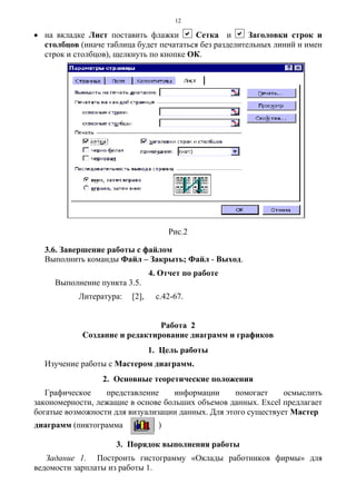 12
• на вкладке Лист поставить флажки a Сетка и a Заголовки строк и
столбцов (иначе таблица будет печататься без разделительных линий и имен
строк и столбцов), щелкнуть по кнопке ОК.
Рис.2
3.6. Завершение работы с файлом
Выполнить команды Файл – Закрыть; Файл - Выход.
4. Отчет по работе
Выполнение пункта 3.5.
Литература: [2], с.42-67.
Работа 2
Создание и редактирование диаграмм и графиков
1. Цель работы
Изучение работы с Мастером диаграмм.
2. Основные теоретические положения
Графическое представление информации помогает осмыслить
закономерности, лежащие в основе больших объемов данных. Excel предлагает
богатые возможности для визуализации данных. Для этого существует Мастер
диаграмм (пиктограмма )
3. Порядок выполнения работы
Задание 1. Построить гистограмму «Оклады работников фирмы» для
ведомости зарплаты из работы 1.
 