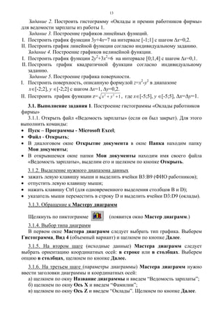 13
Задание 2. Построить гистограмму «Оклады и премии работников фирмы»
для ведомости зарплаты из работы 1.
Задание 3. Построение графиков линейных функций.
I. Построить график функции 3y+4x=7 на интервале [-1;1] с шагом Δx=0,2.
II. Построить график линейной функции согласно индивидуальному заданию.
Задание 4. Построение графиков нелинейной функции.
I. Построить график функции 2y2
+3x2
=6 на интервале [0;1,4] с шагом Δx=0,1.
II. Построить график квадратичной функции согласно индивидуальному
заданию.
Задание 5. Построение графика поверхности.
I. Построить поверхность, описанную формулой z=x2
-y2
в диапазоне
x∈[-2;2], y ∈[-2;2] с шагом Δх=1, Δу=0,2.
II. Построить график функции z= 122
++ yx , где x∈[-5;5], y ∈[-5;5], Δх=Δу=1.
3.1. Выполнение задания 1. Построение гистограммы «Оклады работников
фирмы»
3.1.1. Открыть файл «Ведомость зарплаты» (если он был закрыт). Для этого
выполнить команды:
• Пуск – Программы - Microsoft Excel;
• Файл - Открыть;
• В диалоговом окне Открытие документа в окне Папка находим папку
Мои документы;
• В открывшемся окне папки Мои документы находим имя своего файла
«Ведомость зарплаты», выделим его и щелкнем по кнопке Открыть.
3.1.2. Выделение нужного диапазона данных
• зажать левую клавишу мыши и выделить ячейки В3:В9 (ФИО работников);
• отпустить левую клавишу мыши;
• нажать клавишу Ctrl (для одновременного выделения столбцов В и D);
• указатель мыши переместить в строку D и выделить ячейки D3:D9 (оклады).
3.1.3. Обращение к Мастеру диаграмм
Щелкнуть по пиктограмме (появится окно Мастер диаграмм.)
3.1.4. Выбор типа диаграмм
В первом окне Мастера диаграмм следует выбрать тип графика. Выберем
Гистограмма, Вид 4 (объемный вариант) и щелкнем по кнопке Далее.
3.1.5. На втором шаге (исходные данные) Мастера диаграмм следует
выбрать ориентацию координатных осей: в строке или в столбцах. Выберем
опцию в столбцах, щелкнем по кнопке Далее.
3.1.6. На третьем шаге (параметры диаграммы) Мастера диаграмм нужно
ввести заголовки диаграммы и координатных осей:
а) щелкнем по окну Название диаграммы и введем “Ведомость зарплаты”;
б) щелкнем по окну Ось Х и введем “Фамилии”;
в) щелкнем по окну Ось Z и введем “Оклады”. Щелкнем по кнопке Далее.
 