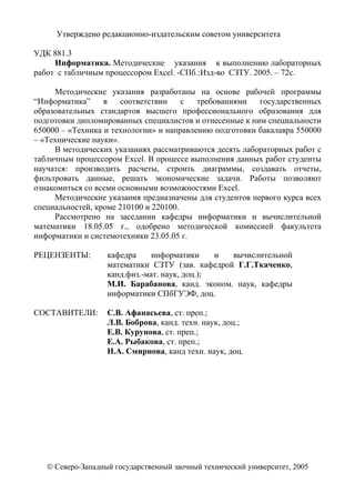 2
Утверждено редакционно-издательским советом университета
УДК 881.3
Информатика. Методические указания к выполнению лабораторных
работ с табличным процессором Excel. -СПб.:Изд-во СЗТУ. 2005. – 72с.
Методические указания разработаны на основе рабочей программы
“Информатика” в соответствии с требованиями государственных
образовательных стандартов высшего профессионального образования для
подготовки дипломированных специалистов и отнесенные к ним специальности
650000 – «Техника и технологии» и направлению подготовки бакалавра 550000
– «Технические науки».
В методических указаниях рассматриваются десять лабораторных работ с
табличным процессором Excel. В процессе выполнения данных работ студенты
научатся: производить расчеты, строить диаграммы, создавать отчеты,
фильтровать данные, решать экономические задачи. Работы позволяют
ознакомиться со всеми основными возможностями Excel.
Методические указания предназначены для студентов первого курса всех
специальностей, кроме 210100 и 220100.
Рассмотрено на заседании кафедры информатики и вычислительной
математики 18.05.05 г., одобрено методической комиссией факультета
информатики и системотехники 23.05.05 г.
РЕЦЕНЗЕНТЫ: кафедра информатики и вычислительной
математики СЗТУ (зав. кафедрой Г.Г.Ткаченко,
канд.физ.-мат. наук, доц.);
М.И. Барабанова, канд. эконом. наук, кафедры
информатики СПбГУЭФ, доц.
СОСТАВИТЕЛИ: С.В. Афанасьева, ст. преп.;
Л.В. Боброва, канд. техн. наук, доц.;
Е.В. Курунова, ст. преп.;
Е.А. Рыбакова, ст. преп.;
Н.А. Смирнова, канд техн. наук, доц.
© Северо-Западный государственный заочный технический университет, 2005
 