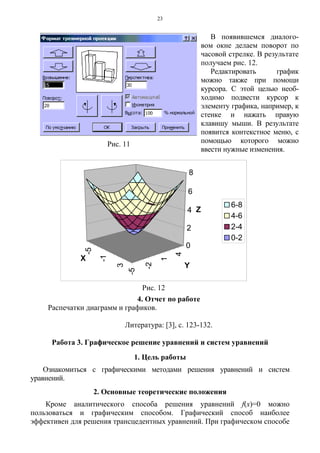 23
4. Отчет по работе
Распечатки диаграмм и графиков.
Литература: [3], с. 123-132.
Работа 3. Графическое решение уравнений и систем уравнений
1. Цель работы
Ознакомиться с графическими методами решения уравнений и систем
уравнений.
2. Основные теоретические положения
Кроме аналитического способа решения уравнений f(x)=0 можно
пользоваться и графическим способом. Графический способ наиболее
эффективен для решения трансцедентных уравнений. При графическом способе
Рис. 11
В появившемся диалого-
вом окне делаем поворот по
часовой стрелке. В результате
получаем рис. 12.
Редактировать график
можно также при помощи
курсора. С этой целью необ-
ходимо подвести курсор к
элементу графика, например, к
стенке и нажать правую
клавишу мыши. В результате
появится контекстное меню, с
помощью которого можно
ввести нужные изменения.
-5
-1
3
-5
-2
1
4
0
2
4
6
8
Z
X
Y
6-8
4-6
2-4
0-2
Рис. 12
 