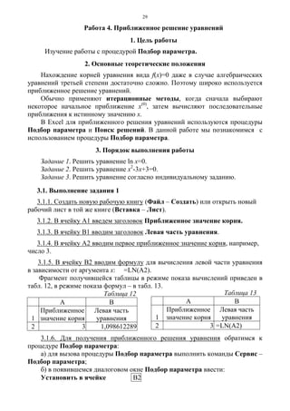 29
Работа 4. Приближенное решение уравнений
1. Цель работы
Изучение работы с процедурой Подбор параметра.
2. Основные теоретические положения
Нахождение корней уравнения вида f(x)=0 даже в случае алгебраических
уравнений третьей степени достаточно сложно. Поэтому широко используется
приближенное решение уравнений.
Обычно применяют итерационные методы, когда сначала выбирают
некоторое начальное приближение х(0)
, затем вычисляют последовательные
приближения к истинному значению х.
В Excel для приближенного решения уравнений используются процедуры
Подбор параметра и Поиск решений. В данной работе мы познакомимся с
использованием процедуры Подбор параметра.
3. Порядок выполнения работы
Задание 1. Решить уравнение ln x=0.
Задание 2. Решить уравнение х2
-3х+3=0.
Задание 3. Решить уравнение согласно индивидуальному заданию.
3.1. Выполнение задания 1
3.1.1. Создать новую рабочую книгу (Файл – Создать) или открыть новый
рабочий лист в той же книге (Вставка – Лист).
3.1.2. В ячейку А1 введем заголовок Приближенное значение корня.
3.1.3. В ячейку В1 вводим заголовок Левая часть уравнения.
3.1.4. В ячейку А2 вводим первое приближенное значение корня, например,
число 3.
3.1.5. В ячейку В2 вводим формулу для вычисления левой части уравнения
в зависимости от аргумента х: =LN(A2).
Фрагмент получившейся таблицы в режиме показа вычислений приведен в
табл. 12, в режиме показа формул – в табл. 13.
Таблица 12
A B
1
Приближенное
значение корня
Левая часть
уравнения
2 3 1,098612289
3.1.6. Для получения приближенного решения уравнения обратимся к
процедуре Подбор параметра:
а) для вызова процедуры Подбор параметра выполнить команды Сервис –
Подбор параметра;
б) в появившемся диалоговом окне Подбор параметра ввести:
Установить в ячейке В2
Таблица 13
A B
1
Приближенное
значение корня
Левая часть
уравнения
2 3 =LN(A2)
 