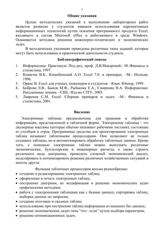 3
Общие указания
Целью методических указаний к выполнению лабораторных работ
является развитие у студентов навыков использования перспективных
информационных технологий путем освоения программного продукта Excel,
входящего в состав Microsoft office и работающего в среде Windows.
Осваивается методика решения инженерно-технических и экономических
задач.
В методических указаниях приведены различные типы заданий, которые
могут быть использованы в практической деятельности студента.
Библиографический список
1. Информатика: Практикум/ Под ред. проф. Д.В.Макаровой.- М.:Финансы и
статистика, 1997.
2. Комягин В.Б., Коцюбинский А.О. Excel 7.0. в примерах. –М.: Нолидж,
1996.
3. Орвис В. Excel для ученых, инженеров и студентов. –Киев: Юниор, 1999.
4. Боброва Л.В., Быков М.Ф., Рыбакова Е.А., Смирнова Н.А. Информатика:
Письменные лекции. –СПб.: Изд-во СЗТУ, 2005.
5. Лавренев С.М. Excel: Сборник примеров и задач. –М.: Финансы и
статистика, 2001.
Введение
Электронные таблицы предназначены для хранения и обработки
информации, представленной в табличной форме. Электронные таблицы - это
двумерные массивы (которые обычно называют рабочими листами), состоящие
из столбцов и строк. Программные средства для проектирования электронных
таблиц называют табличными процессорами. Они позволяют не только
создавать таблицы, но и автоматизировать обработку табличных данных. Кроме
того, с помощью электронных таблиц можно выполнять различные
экономические, бухгалтерские и инженерные расчеты, а также строить
различного вида диаграммы, проводить сложный экономический анализ,
моделировать и оптимизировать решение различных хозяйственных ситуаций и
многое другое.
Функции табличных процессоров весьма разнообразны:
• создание и редактирование электронных таблиц;
• оформление и печать электронных таблиц;
• построение диаграмм, их модификация и решение экономических задач
графическими методами;
• работа с электронными таблицами как с базами данных; сортировка таблиц,
выборка данных по запросам;
• создание итоговых и сводных таблиц;
• использование при построении таблиц информации из внешних баз данных;
• решение экономических задач типа “что - если” путем подбора параметров;
• решение оптимизационных задач;
 