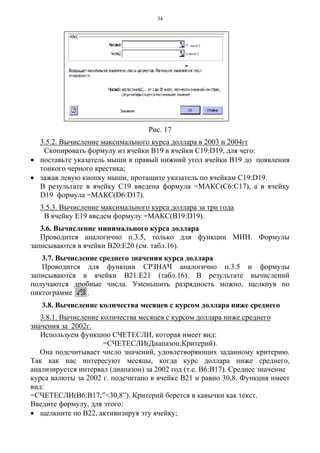 34
Рис. 17
3.5.2. Вычисление максимального курса доллара в 2003 и 2004гг
Скопировать формулу из ячейки В19 в ячейки С19:D19, для чего:
• поставьте указатель мыши в правый нижний угол ячейки В19 до появления
тонкого черного крестика;
• зажав левую кнопку мыши, протащите указатель по ячейкам С19:D19.
В результате в ячейку С19 введена формула =МАКС(С6:С17), а в ячейку
D19 формула =МАКС(D6:D17).
3.5.3. Вычисление максимального курса доллара за три года
В ячейку Е19 введем формулу =МАКС(В19:D19).
3.6. Вычисление минимального курса доллара
Проводится аналогично п.3.5, только для функции МИН. Формулы
записываются в ячейки В20:Е20 (см. табл.16).
3.7. Вычисление среднего значения курса доллара
Проводится для функции СРЗНАЧ аналогично п.3.5 и формулы
записываются в ячейки В21:Е21 (табл.16). В результате вычислений
получаются дробные числа. Уменьшить разрядность можно, щелкнув по
пиктограмме .
3.8. Вычисление количества месяцев с курсом доллара ниже среднего
3.8.1. Вычисление количества месяцев с курсом доллара ниже среднего
значения за 2002г.
Используем функцию СЧЕТЕСЛИ, которая имеет вид:
=СЧЕТЕСЛИ(Диапазон;Критерий).
Она подсчитывает число значений, удовлетворяющих заданному критерию.
Так как нас интересуют месяцы, когда курс доллара ниже среднего,
анализируется интервал (диапазон) за 2002 год (т.е. В6:В17). Среднее значение
курса валюты за 2002 г. подсчитано в ячейке В21 и равно 30,8. Функция имеет
вид:
=СЧЕТЕСЛИ(В6:В17;”<30,8”). Критерий берется в кавычки как текст.
Введите формулу, для этого:
• щелкните по В22, активизируя эту ячейку;
 