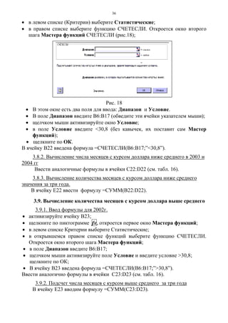 36
• в левом списке (Критерии) выберите Статистические;
• в правом списке выберите функцию СЧЕТЕСЛИ. Откроется окно второго
шага Мастера функций СЧЕТЕСЛИ (рис.18);
Рис. 18
• В этом окне есть два поля для ввода: Диапазон и Условие.
• В поле Диапазон введите В6:В17 (обведите эти ячейки указателем мыши);
• щелчком мыши активизируйте окно Условие;
• в поле Условие введите <30,8 (без кавычек, их поставит сам Мастер
функций);
• щелкните по ОК.
В ячейку В22 введена формула =СЧЕТЕСЛИ(В6:В17;”<30,8”).
3.8.2. Вычисление числа месяцев с курсом доллара ниже среднего в 2003 и
2004 гг
Ввести аналогичные формулы в ячейки С22:D22 (см. табл. 16).
3.8.3. Вычисление количества месяцев с курсом доллара ниже среднего
значения за три года.
В ячейку Е22 ввести формулу =СУММ(В22:D22).
3.9. Вычисление количества месяцев с курсом доллара выше среднего
3.9.1. Ввод формулы для 2002г.
• активизируйте ячейку В23;
• щелкните по пиктограмме fx, откроется первое окно Мастера функций;
• в левом списке Критерии выберите Статистические;
• в открывшемся правом списке функций выберите функцию СЧЕТЕСЛИ.
Откроется окно второго шага Мастера функций;
• в поле Диапазон введите В6:В17;
• щелчком мыши активизируйте поле Условие и введите условие >30,8;
щелкните по ОК;
• В ячейку В23 введена формула =СЧЕТЕСЛИ(В6:В17;”>30,8”).
Ввести аналогично формулы в ячейки С23:D23 (см. табл. 16).
3.9.2. Подсчет числа месяцев с курсом выше среднего за три года
В ячейку Е23 вводим формулу =СУММ(С23:D23).
 