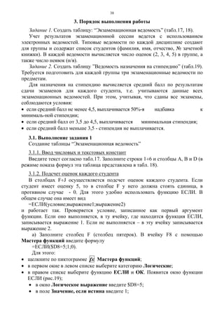 38
3. Порядок выполнения работы
Задание 1. Создать таблицу: “Экзаменационная ведомость” (табл.17, 18).
Учет результатов экзаменационной сессии ведется с использованием
электронных ведомостей. Типовые ведомости по каждой дисциплине создают
для группы и содержат список студентов (фамилия, имя, отчество, № зачетной
книжки). В каждой ведомости вычисляется число оценок (2, 3, 4, 5) в группе, а
также число неявок (н/я).
Задание 2. Создать таблицу ”Ведомость назначения на стипендию” (табл.19).
Требуется подготовить для каждой группы три экзаменационные ведомости по
предметам.
Для назначения на стипендию вычисляется средний балл по результатам
сдачи экзаменов для каждого студента, т.е. учитываются данные всех
экзаменационных ведомостей. При этом, учитывая, что сданы все экзамены,
соблюдаются условия:
• если средний балл не менее 4,5, выплачивается 50%-я надбавка к
минималь-ной стипендии;
• если средний балл от 3,5 до 4,5, выплачивается минимальная стипендия;
• если средний балл меньше 3,5 - стипендия не выплачивается.
3.1. Выполнение задания 1
Создание таблицы “Экзаменационная ведомость”
3.1.1. Ввод числовых и текстовых констант
Введите текст согласно табл.17. Заполните строки 1÷6 и столбцы А, В и D (в
режиме показа формул эта таблица представлена в табл. 18).
3.1.2. Подсчет оценок каждого студента
В столбцах F÷J осуществляется подсчет оценок каждого студента. Если
студент имеет оценку 5, то в столбце F у него должна стоять единица, в
противном случае - 0. Для этого удобно использовать функцию ЕСЛИ. В
общем случае она имеет вид
=ЕСЛИ(условие;выражение1;выражение2)
и работает так. Проверяется условие, записанное как первый аргумент
функции. Если оно выполняется, в ту ячейку, где находится функция ЕСЛИ,
записывается выражение 1. Если не выполняется – в эту ячейку записывается
выражение 2.
а) Заполните столбец F (столбец пятерок). В ячейку F8 с помощью
Мастера функций введите формулу
=ЕСЛИ($D8=5;1;0).
Для этого:
• щелкните по пиктограмме fх Мастера функций;
• в первом окне в левом списке выберите категорию Логические;
• в правом списке выберите функцию ЕСЛИ и ОК. Появится окно функции
ЕСЛИ (рис.19);
• в окно Логическое выражение введите $D8=5;
• в поле Значение, если истина введите 1;
 