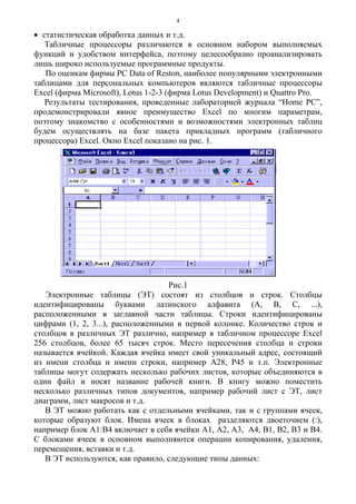 4
• статистическая обработка данных и т.д.
Табличные процессоры различаются в основном набором выполняемых
функций и удобством интерфейса, поэтому целесообразно проанализировать
лишь широко используемые программные продукты.
По оценкам фирмы PC Data of Reston, наиболее популярными электронными
таблицами для персональных компьютеров являются табличные процессоры
Excel (фирма Microsoft), Lotus 1-2-3 (фирма Lotus Development) и Quattro Pro.
Результаты тестирования, проведенные лабораторией журнала “Home PC”,
продемонстрировали явное преимущество Excel по многим параметрам,
поэтому знакомство с особенностями и возможностями электронных таблиц
будем осуществлять на базе пакета прикладных программ (табличного
процессора) Excel. Окно Excel показано на рис. 1.
Рис.1
Электронные таблицы (ЭТ) состоят из столбцов и строк. Столбцы
идентифицированы буквами латинского алфавита (A, B, C, ...),
расположенными в заглавной части таблицы. Строки идентифицированы
цифрами (1, 2, 3...), расположенными в первой колонке. Количество строк и
столбцов в различных ЭТ различно, например в табличном процессоре Excel
256 столбцов, более 65 тысяч строк. Место пересечения столбца и строки
называется ячейкой. Каждая ячейка имеет свой уникальный адрес, состоящий
из имени столбца и имени строки, например А28, Р45 и т.п. Электронные
таблицы могут содержать несколько рабочих листов, которые объединяются в
один файл и носят название рабочей книги. В книгу можно поместить
несколько различных типов документов, например рабочий лист с ЭТ, лист
диаграмм, лист макросов и т.д.
В ЭТ можно работать как с отдельными ячейками, так и с группами ячеек,
которые образуют блок. Имена ячеек в блоках разделяются двоеточием (:),
например блок А1:В4 включает в себя ячейки А1, A2, A3, A4, B1, B2, B3 и В4.
С блоками ячеек в основном выполняются операции копирования, удаления,
перемещения, вставки и т.д.
В ЭТ используются, как правило, следующие типы данных:
 