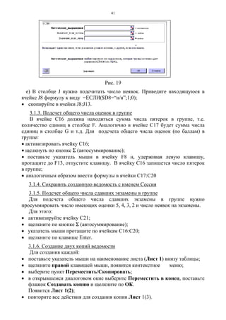 41
Рис. 19
е) В столбце J нужно подсчитать число неявок. Приведите находящуюся в
ячейке J8 формулу к виду =ЕСЛИ($D8=“н/я”;1;0);
• скопируйте в ячейки J8:J13.
3.1.3. Подсчет общего числа оценок в группе
В ячейке С16 должна находиться сумма числа пятерок в группе, т.е.
количество единиц в столбце F. Аналогично в ячейке С17 будет сумма числа
единиц в столбце G и т.д. Для подсчета общего числа оценок (по баллам) в
группе:
• активизировать ячейку С16;
• щелкнуть по кнопке Σ (автосуммирование);
• поставьте указатель мыши в ячейку F8 и, удерживая левую клавишу,
протащите до F13, отпустите клавишу. В ячейку С16 запишется число пятерок
в группе;
• аналогичным образом ввести формулы в ячейки С17:С20
3.1.4. Сохранить созданную ведомость с именем Сессия
3.1.5. Подсчет общего числа сдавших экзамены в группе
Для подсчета общего числа сдавших экзамены в группе нужно
просуммировать число имеющих оценки 5, 4, 3, 2 и число неявок на экзамены.
Для этого:
• активизируйте ячейку С21;
• щелкните по кнопке Σ (автосуммирование);
• указатель мыши протащите по ячейкам С16:С20;
• щелкните по клавише Enter.
3.1.6. Создание двух копий ведомости
Для создания каждой:
• поставьте указатель мыши на наименование листа (Лист 1) внизу таблицы;
• щелкните правой клавишей мыши, появится контекстное меню;
• выберите пункт Переместить/Скопировать;
• в открывшемся диалоговом окне выберите Переместить в конец, поставьте
флажок Создавать копию и щелкните по ОК.
Появится Лист 1(2);
• повторите все действия для создания копии Лист 1(3).
 