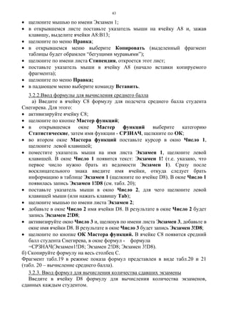 43
• щелкните мышью по имени Экзамен 1;
• в открывшемся листе поставьте указатель мыши на ячейку А8 и, зажав
клавишу, выделите ячейки А8:В13;
• щелкните по меню Правка;
• в открывшемся меню выберите Копировать (выделенный фрагмент
таблицы будет обрамлен “бегущими муравьями”);
• щелкните по имени листа Стипендия, откроется этот лист;
• поставьте указатель мыши в ячейку А8 (начало вставки копируемого
фрагмента);
• щелкните по меню Правка;
• в падающем меню выберите команду Вставить.
3.2.2.Ввод формулы для вычисления среднего балла
а) Введите в ячейку С8 формулу для подсчета среднего балла студента
Снегирева. Для этого:
• активизируйте ячейку С8;
• щелкните по кнопке Мастер функций;
• в открывшемся окне Мастер функций выберите категорию
Статистические, затем имя функции - СРЗНАЧ, щелкните по ОК;
• во втором окне Мастера функций поставьте курсор в окно Число 1,
щелкните левой клавишей;
• поместите указатель мыши на имя листа Экзамен 1, щелкните левой
клавишей. В окне Число 1 появится текст: Экзамен 1! (т.е. указано, что
первое число нужно брать из ведомости Экзамен 1). Сразу после
восклицательного знака введите имя ячейки, откуда следует брать
информацию в таблице Экзамен 1 (щелкните по ячейке D8). В окне Число 1
появилась запись Экзамен 1!D8 (см. табл. 20);
• поставьте указатель мыши в окно Число 2, для чего щелкните левой
клавишей мыши (или нажать клавишу Таb);
• щелкните мышью по имени листа Экзамен 2;
• добавьте в окне Число 2 имя ячейки D8. В результате в окне Число 2 будет
запись Экзамен 2!D8;
• активизируйте окно Число 3 и, щелкнув по имени листа Экзамен 3, добавьте в
окне имя ячейки D8. В результате в окне Число 3 будет запись Экзамен 3!D8;
• щелкните по кнопке ОК Мастера функций. В ячейке С8 появится средний
балл студента Снегирева, в окне формул - формула
=СРЗНАЧ(Экзамен1!D8; Экзамен 2!D8; Экзамен 3!D8).
б) Скопируйте формулу на весь столбец С.
Фрагмент табл.19 в режиме показа формул представлен в виде табл.20 и 21
(табл. 20 – вычисление среднего балла).
3.2.3. Ввод формул для вычисления количества сдавших экзамены
Введите в ячейку D8 формулу для вычисления количества экзаменов,
сданных каждым студентом.
 