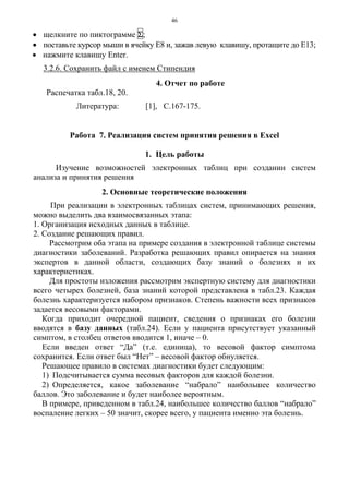 46
• щелкните по пиктограмме Σ;
• поставьте курсор мыши в ячейку Е8 и, зажав левую клавишу, протащите до Е13;
• нажмите клавишу Enter.
3.2.6. Сохранить файл с именем Стипендия
4. Отчет по работе
Распечатка табл.18, 20.
Литература: [1], C.167-175.
Работа 7. Реализация систем принятия решения в Еxcel
1. Цель работы
Изучение возможностей электронных таблиц при создании систем
анализа и принятия решения
2. Основные теоретические положения
При реализации в электронных таблицах систем, принимающих решения,
можно выделить два взаимосвязанных этапа:
1. Организация исходных данных в таблице.
2. Создание решающих правил.
Рассмотрим оба этапа на примере создания в электронной таблице системы
диагностики заболеваний. Разработка решающих правил опирается на знания
экспертов в данной области, создающих базу знаний о болезнях и их
характеристиках.
Для простоты изложения рассмотрим экспертную систему для диагностики
всего четырех болезней, база знаний которой представлена в табл.23. Каждая
болезнь характеризуется набором признаков. Степень важности всех признаков
задается весовыми факторами.
Когда приходит очередной пациент, сведения о признаках его болезни
вводятся в базу данных (табл.24). Если у пациента присутствует указанный
симптом, в столбец ответов вводится 1, иначе – 0.
Если введен ответ “Да” (т.е. единица), то весовой фактор симптома
сохранится. Если ответ был “Нет” – весовой фактор обнуляется.
Решающее правило в системах диагностики будет следующим:
1) Подсчитывается сумма весовых факторов для каждой болезни.
2) Определяется, какое заболевание “набрало” наибольшее количество
баллов. Это заболевание и будет наиболее вероятным.
В примере, приведенном в табл.24, наибольшее количество баллов “набрало”
воспаление легких – 50 значит, скорее всего, у пациента именно эта болезнь.
 