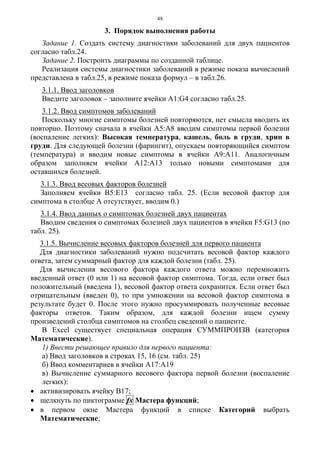 48
3. Порядок выполнения работы
Задание 1. Создать систему диагностики заболеваний для двух пациентов
согласно табл.24.
Задание 2. Построить диаграммы по созданной таблице.
Реализация системы диагностики заболеваний в режиме показа вычислений
представлена в табл.25, в режиме показа формул – в табл.26.
3.1.1. Ввод заголовков
Введите заголовок – заполните ячейки А1:G4 согласно табл.25.
3.1.2. Ввод симптомов заболеваний
Поскольку многие симптомы болезней повторяются, нет смысла вводить их
повторно. Поэтому сначала в ячейки А5:А8 вводим симптомы первой болезни
(воспаление легких): Высокая температура, кашель, боль в груди, хрип в
груди. Для следующей болезни (фарингит), опускаем повторяющийся симптом
(температура) и вводим новые симптомы в ячейки А9:А11. Аналогичным
образом заполняем ячейки А12:А13 только новыми симптомами для
оставшихся болезней.
3.1.3. Ввод весовых факторов болезней
Заполняем ячейки В5:Е13 согласно табл. 25. (Если весовой фактор для
симптома в столбце А отсутствует, вводим 0.)
3.1.4. Ввод данных о симптомах болезней двух пациентах
Вводим сведения о симптомах болезней двух пациентов в ячейки F5:G13 (по
табл. 25).
3.1.5. Вычисление весовых факторов болезней для первого пациента
Для диагностики заболеваний нужно подсчитать весовой фактор каждого
ответа, затем суммарный фактор для каждой болезни (табл. 25).
Для вычисления весового фактора каждого ответа можно перемножить
введенный ответ (0 или 1) на весовой фактор симптома. Тогда, если ответ был
положительный (введена 1), весовой фактор ответа сохранится. Если ответ был
отрицательным (введен 0), то при умножении на весовой фактор симптома в
результате будет 0. После этого нужно просуммировать полученные весовые
факторы ответов. Таким образом, для каждой болезни ищем сумму
произведений столбца симптомов на столбец сведений о пациенте.
В Excel существует специальная операция СУММПРОИЗВ (категория
Математические).
1) Ввести решающее правило для первого пациента:
а) Ввод заголовков в строках 15, 16 (см. табл. 25)
б) Ввод комментариев в ячейки А17:А19
в) Вычисление суммарного весового фактора первой болезни (воспаление
легких):
• активизировать ячейку В17;
• щелкнуть по пиктограмме fx Мастера функций;
• в первом окне Мастера функций в списке Категорий выбрать
Математические;
 