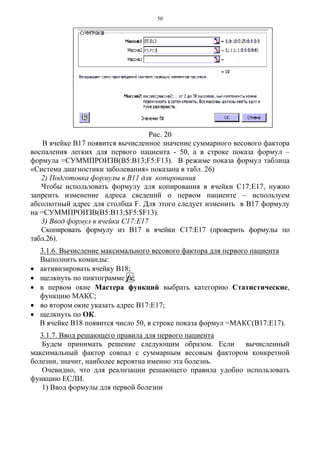 50
Рис. 20
В ячейке В17 появится вычисленное значение суммарного весового фактора
воспаления легких для первого пациента - 50, а в строке показа формул –
формула =СУММПРОИЗВ(В5:В13;F5:F13). В режиме показа формул таблица
«Система диагностики заболевания» показана в табл. 26)
2) Подготовка формулы в В11 для копирования
Чтобы использовать формулу для копирования в ячейки С17:Е17, нужно
запреить изменение адреса сведений о первом пациенте – используем
абсолютный адрес для столбца F. Для этого следует изменить в В17 формулу
на =СУММПРОИЗВ(В5:В13;$F5:$F13).
3) Ввод формул в ячейки С17:Е17
Скопировать формулу из В17 в ячейки С17:Е17 (проверить формулы по
табл.26).
3.1.6. Вычисление максимального весового фактора для первого пациента
Выполнить команды:
• активизировать ячейку В18;
• щелкнуть по пиктограмме fx;
• в первом окне Мастера функций выбрать категорию Статистические,
функцию МАКС;
• во втором окне указать адрес В17:Е17;
• щелкнуть по ОК.
В ячейке В18 появится число 50, в строке показа формул =МАКС(В17:Е17).
3.1.7. Ввод решающего правила для первого пациента
Будем принимать решение следующим образом. Если вычисленный
максимальный фактор совпал с суммарным весовым фактором конкретной
болезни, значит, наиболее вероятна именно эта болезнь.
Очевидно, что для реализации решающего правила удобно использовать
функцию ЕСЛИ.
1) Ввод формулы для первой болезни
 