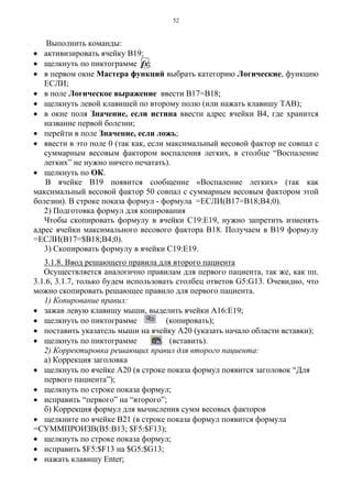 52
Выполнить команды:
• активизировать ячейку В19;
• щелкнуть по пиктограмме fx;
• в первом окне Мастера функций выбрать категорию Логические, функцию
ЕСЛИ;
• в поле Логическое выражение ввести В17=В18;
• щелкнуть левой клавишей по второму полю (или нажать клавишу ТАВ);
• в окне поля Значение, если истина ввести адрес ячейки В4, где хранится
название первой болезни;
• перейти в поле Значение, если ложь;
• ввести в это поле 0 (так как, если максимальный весовой фактор не совпал с
суммарным весовым фактором воспаления легких, в столбце “Воспаление
легких” не нужно ничего печатать).
• щелкнуть по ОК.
В ячейке В19 появится сообщение «Воспаление легких» (так как
максимальный весовой фактор 50 совпал с суммарным весовым фактором этой
болезни). В строке показа формул - формула =ЕСЛИ(В17=В18;В4;0).
2) Подготовка формул для копирования
Чтобы скопировать формулу в ячейки С19:Е19, нужно запретить изменять
адрес ячейки максимального весового фактора В18. Получаем в В19 формулу
=ЕСЛИ(В17=$В18;В4;0).
3) Скопировать формулу в ячейки С19:Е19.
3.1.8. Ввод решающего правила для второго пациента
Осуществляется аналогично правилам для первого пациента, так же, как пп.
3.1.6, 3.1.7, только будем использовать столбец ответов G5:G13. Очевидно, что
можно скопировать решающее правило для первого пациента.
1) Копирование правил:
• зажав левую клавишу мыши, выделить ячейки А16:Е19;
• щелкнуть по пиктограмме (копировать);
• поставить указатель мыши на ячейку А20 (указать начало области вставки);
• щелкнуть по пиктограмме (вставить).
2) Корректировка решающих правил для второго пациента:
а) Коррекция заголовка
• щелкнуть по ячейке А20 (в строке показа формул появится заголовок “Для
первого пациента”);
• щелкнуть по строке показа формул;
• исправить “первого” на “второго”;
б) Коррекция формул для вычисления сумм весовых факторов
• щелкните по ячейке В21 (в строке показа формул появится формула
=СУММПРОИЗВ(В5:В13; $F5:$F13);
• щелкнуть по строке показа формул;
• исправить $F5:$F13 на $G5:$G13;
• нажать клавишу Enter;
 