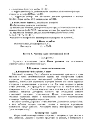 53
• скопировать формулу в ячейки В21:Е21.
в) Коррекция формулы для вычисления максимального весового фактора
проводится в ячейке В22 (см. таб.26).
г) Коррекция формул для постановки диагноза проводится в ячейках
В23:Е23. Адрес ячейки $В18 исправляется на $В22.
3.2. Выполнение задания 2. Построение диаграмм
Необходимо построить две диаграммы:
а) Вероятность болезней для первого пациента (выделяем блоки ячеек В4:Е4 –
название болезней и В17:Е17 – суммарные весовые факторы болезней);
б) Вероятность болезней для двух пациентов (выделяем блоки ячеек
В4:Е4;В17:Е17 и В21:Е21).
Особенности построения и редактирования диаграмм см. в работе 2.
4. Отчет по работе
Распечатка табл.27 и диаграммы п.3.7.
Литература: [4], c.30-51.
Работа 8. Решение задач оптимизации в Excel
1. Цель работы
Научиться использовать режим Поиск решения для оптимизации
управленческих и экономических задач.
2. Основные теоретические положения
2.1. Решение оптимизационных задач
Табличный процессор Excel обладает возможностью производить поиск
решения в таких оптимизационных задачах, как планирование выпуска
продукции с достижением максимальной прибыли (или минимальных
издержек), оптимальное составление портфеля заказов или плана перевозок
продукции с минимальными затратами и т.д. Для этого используем режим
Поиск решения. Эта процедура не ориентирована на решение каких-то
конкретных задач, но обладает возможностью изменения и перебора значений
указанных элементов двумерных массивов при соблюдении широких
ограничений, введенных пользователем. Целью пользователя является
грамотная постановка задачи и использование высокого быстродействия
процессора Excel при переборе параметров.
Исходные данные для режима Поиск решения должны быть представлены
в виде таблицы, которая содержит данные и формулы, отражающие
зависимость между данными. Рассмотрим задачу планирования перевозок
(транспортную задачу).
Транспортная задача
Фирме необходимо организовать перевозку продукции с трех складов в
пять магазинов. Сведения о наличии продукции на складах, о потребности в
 