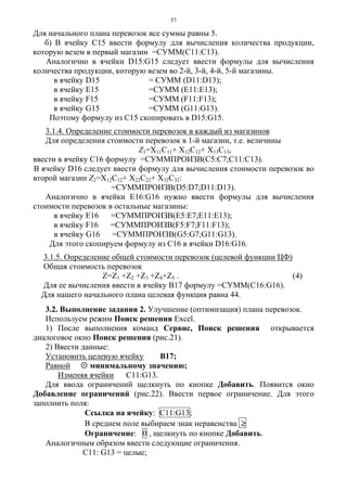 57
Для начального плана перевозок все суммы равны 5.
б) В ячейку С15 ввести формулу для вычисления количества продукции,
которую везем в первый магазин =СУММ(С11:С13).
Аналогично в ячейки D15:G15 следует ввести формулы для вычисления
количества продукции, которую везем во 2-й, 3-й, 4-й, 5-й магазины.
в ячейку D15 = СУММ (D11:D13);
в ячейку E15 =СУММ (E11:E13);
в ячейку F15 =СУММ (F11:F13);
в ячейку G15 =СУММ (G11:G13).
Поэтому формулу из С15 скопировать в D15:G15.
3.1.4. Определение стоимости перевозок в каждый из магазинов
Для определения стоимости перевозок в 1-й магазин, т.е. величины
Z1=X11C11+ X12C12+ X13C13,
ввести в ячейку С16 формулу =СУММПРОИЗВ(С5:С7;С11:С13).
В ячейку D16 следует ввести формулу для вычисления стоимости перевозок во
второй магазин Z2=X12C12+ X22C22+ X32C32:
=СУММПРОИЗВ(D5:D7;D11:D13).
Аналогично в ячейки Е16:G16 нужно ввести формулы для вычисления
стоимости перевозок в остальные магазины:
в ячейку Е16 =СУММПРОИЗВ(Е5:Е7;Е11:Е13);
в ячейку F16 =СУММПРОИЗВ(F5:F7;F11:F13);
в ячейку G16 =СУММПРОИЗВ(G5:G7;G11:G13).
Для этого скопируем формулу из С16 в ячейки D16:G16.
3.1.5. Определение общей стоимости перевозок (целевой функции ЦФ)
Общая стоимость перевозок
Z=Z1 +Z2 +Z3 +Z4+Z5 . (4)
Для ее вычисления ввести в ячейку В17 формулу =СУММ(С16:G16).
Для нашего начального плана целевая функция равна 44.
3.2. Выполнение задания 2. Улучшение (оптимизация) плана перевозок.
Используем режим Поиск решения Excel.
1) После выполнения команд Сервис, Поиск решения открывается
диалоговое окно Поиск решения (рис.21).
2) Ввести данные:
Установить целевую ячейку В17;
Равной минимальному значению;
Изменяя ячейки C11:G13.
Для ввода ограничений щелкнуть по кнопке Добавить. Появится окно
Добавление ограничений (рис.22). Ввести первое ограничение. Для этого
заполнить поля:
Ссылка на ячейку: C11:G13;
В среднем поле выбираем знак неравенства ≥
Ограничение: 0 , щелкнуть по кнопке Добавить.
Аналогичным образом ввести следующие ограничения.
С11: G13 = целые;
 