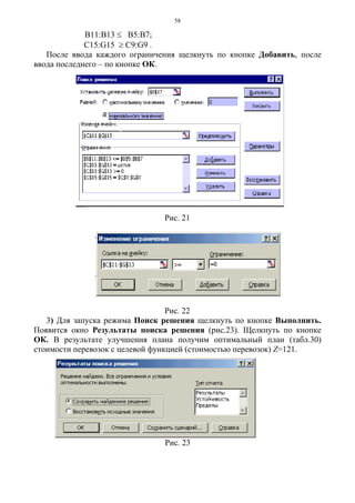 58
В11:В13 ≤ B5:В7;
С15:G15 ≥ C9:G9 .
После ввода каждого ограничения щелкнуть по кнопке Добавить, после
ввода последнего – по кнопке ОК.
Рис. 21
Рис. 22
3) Для запуска режима Поиск решения щелкнуть по кнопке Выполнить.
Появится окно Результаты поиска решения (рис.23). Щелкнуть по кнопке
ОК. В результате улучшения плана получим оптимальный план (табл.30)
стоимости перевозок с целевой функцией (стоимостью перевозок) Z=121.
Рис. 23
 