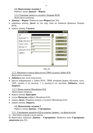 61
3.2. Выполнение задания 2
Работа с меню Данные – Форма.
3.2.1.Удаление записи о студенте Лоцмане Ю.Н.
Выполнить команды:
• Данные – Форма. Появится окно Форма (рис.24);
• нажимать кнопку Далее до тех пор, пока не появится фамилия Лоцман
Ю.Н.;
• нажать кнопку Удалить.
Рис.24
3.2.2. Введение в список факультета ТВМ студента Лойко И.Н.
Выполнить команды:
• Добавить (все поля очистятся);
• ввести информацию о Лойко Ю.Н., ТВМ, вечерняя форма обучения, спец.
1205, оценка 4 по разделу 1 и щелкнуть по кнопкам Добавить, затем
Закрыть.
3.2.3. Поиск оценок Михайлина Б.Н.
Выполняем команды:
• нажать кнопку Критерии;
• в поле Фамилия набрать Михайлин Б.Н.;
• нажать Далее. Появятся записи о студенте Михайлине Б.Н.;
• нажать кнопку Закрыть.
3.3. Выполнение задания 3
Работа с меню Данные – Сортировка.
3.3.1. Сортировка записей в БД по одному уровню – по факультетам
а) Поставить курсор в поле списка.
б) Выполнить команды Данные – Сортировка. Появится окно Сортировка
диапазона (рис.25),
 