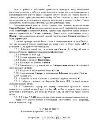66
Если в работе с таблицами приходится повторять ввод конкретной
последовательности в рабочем листе, например списка имен, то можно создать
пользовательский список. После создания такого списка его можно ввести в
диапазон ячеек, простым вводом в ячейку любого элемента из этого списка с
последующим перетаскиванием маркера заполнения в нужные ячейки. (Таким
списком мы пользовались в Работе 5 для ввода месяцев года).
Пользовательский список можно создать при помощи команды меню
Сервис|Параметры|Списки, при выполнении которой открывается диалоговое
окно Параметры с вкладкой Списки, путем ввода элементов нового списка в
соответствующее окно Элементы списка: Также можно использовать кнопку
Импорт, расположенную в правой нижней части вкладки Списки диалогового
окна Параметры.
В данном примере список будет создан с использованием кнопки Импорт,
так как исходный список существует на листе «БД» в блоке ячеек А2:А16
(Фамилия И.О.). Для этого необходимо:
3.5.1. Добавить новый лист и назвать его Список. В ячейку А1 ввести
заголовок Список сдавших экзамен по информатике.
3.5.2. Перейти на лист БД.
3.5.3. Активизировать меню Сервис
3.5.4. Выбрать команду Параметры.
3.5.5. Щелкнуть по вкладке Списки.
3.5.6.Установить курсор мыши в окно Импорт списка из ячеек: в нижней
части вкладки Списки.
3.5.7. Выделить в таблице блок ячеек А2:А16.
3.5.8. Нажать кнопку Импорт, а затем кнопку Добавить на вкладке Списки.
3.5.9. Нажать ОК.
3.5.10. Перейти на лист «Список» и установить курсор в ячейку А2.
3.5.11. Набрать с клавиатуры фамилию Васильев Л.В. (первый элемент
списка) и нажать Enter.
3.5.12. Установить курсор на маркер заполнения (указатель мыши
поместить в правый нижний угол ячейки А2, чтобы он принял вид тонкого
крестика) и перетащить его вниз до ячейки А16, не отпуская левой кнопки
мыши.
3.5.13. Ячейки А2:А16 заполнились элементами пользовательского списка.
Теперь этот список можно использовать многократно (как, например,
список месяцев в году).
4. Отчет по работе
Распечатка полученных таблиц
Литература: [2], c. 262-263; [3], c. 264-266.
 