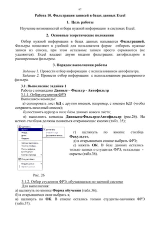 67
Работа 10. Фильтрация записей в базах данных Excel
1. Цель работы
Изучение возможностей отбора нужной информации в системах Excel.
2. Основные теоретические положения
Отбор нужной информации в базах данных называется Фильтрацией.
Фильтры позволяют в удобной для пользователя форме отбирать нужные
записи из списка, при этом остальные записи просто скрываются (не
удаляются). Exсel владеет двумя видами фильтрации: автофильтром и
расширенным фильтром.
3. Порядок выполнения работы
Задание 1. Провести отбор информации с использованием автофильтра.
Задание 2. Провести отбор информации с использованием расширенного
фильтра.
3.1. Выполнение задания 1
Работа с командами Данные – Фильтр - Автофильтр
3.1.1. Отбор студентов ФРЭ
Выполняем команды:
а) скопировать лист БД с другим именем, например, с именем БД1 (чтобы
сохранить исходный список);
б) поставить курсор в поле базы данных нового листа;
в) выполнить команды Данные⇒Фильтр⇒Автофильтр (рис.26). На
метках столбцов должны появиться открывающие кнопки (табл. 35);
3.1.2. Отбор студентов ФРЭ, обучающихся по заочной системе
Для выполнения:
а) щелкнуть по кнопке Форма обучения (табл.36);
б) в открывшемся окне выбрать з;
в) щелкнуть по ОК. В списке остались только студенты-заочники ФРЭ
(табл.37).
Рис. 26
г) щелкнуть по кнопке столбца
Факультет;
д) в открывшемся списке выбрать ФРЭ;
е) нажать ОК. В базе данных остались
только записи о студентах ФРЭ, остальные -
скрыты (табл.36).
 