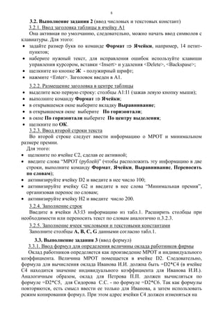 8
3.2. Выполнение задания 2 (ввод числовых и текстовых констант)
3.2.1. Ввод заголовка таблицы в ячейку А1
Она активная по умолчанию, следовательно, можно начать ввод символов с
клавиатуры. Для этого:
• задайте размер букв по команде Формат ⇒ Ячейки, например, 14 петит-
пунктов;
• наберите нужный текст, для исправления ошибок используйте клавиши
управления курсором, вставки <Insert> и удаления <Delete>, <Backspase>;
• щелкните ко кнопке Ж - полужирный шрифт;
• нажмите <Enter>. Заголовок введен в А1.
3.2.2. Размещение заголовка в центре таблицы
• выделите всю первую строку: столбцы A1:I1 (зажав левую кнопку мыши);
• выполните команду Формат ⇒ Ячейки;
• в открывшемся окне выберите вкладку Выравнивание;
• в открывшемся окне выберите По горизонтали;
• в окне По горизонтали выберите По центру выделения;
• щелкните по ОК.
3.2.3. Ввод второй строки текста
Во второй строке следует ввести информацию о МРОТ и минимальном
размере премии.
Для этого:
• щелкните по ячейке С2, сделав ее активной;
• введите слова “МРОТ (рублей)” (чтобы расположить эту информацию в две
строки, выполните команду Формат, Ячейки, Выравнивание, Переносить
по словам);
• активизируйте ячейку D2 и введите в нее число 100;
• активизируйте ячейку G2 и введите в нее слова “Минимальная премия”,
организовав перенос по словам;
• активизируйте ячейку Н2 и введите число 200.
3.2.4. Заполнение строк
Введите в ячейки А3:I3 информацию из табл.1. Расширить столбцы при
необходимости или переносить текст по словам аналогично п.3.2.3.
3.2.5. Заполнение ячеек числовыми и текстовыми константами
Заполните столбцы А, В, С, G данными согласно табл.1.
3.3. Выполнение задания 3 (ввод формул)
3.3.1. Ввод формул для определения величины оклада работников фирмы
Оклад работников определяется как произведение МРОТ и индивидуального
коэффициента. Величина МРОТ помещается в ячейке D2. Следовательно,
формула для вычисления оклада Иванова И.И. должна быть =D2*C4 (в ячейке
С4 находится значение индивидуального коэффициента для Иванова И.И.).
Аналогичным образом, оклад для Петрова П.П. должен вычисляться по
формуле =D2*C5, для Сидорова С.С. - по формуле =D2*C6. Так как формулы
повторяются, есть смысл ввести ее только для Иванова, а затем использовать
режим копирования формул. При этом адрес ячейки С4 должен изменяться на
 