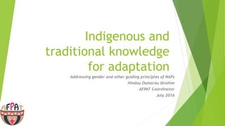 Indigenous and
traditional knowledge
for adaptation
Addressing gender and other guiding principles of NAPs
Hindou Oumarou Ibrahim
AFPAT Coordinator
July 2016
 