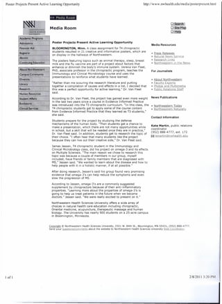 Poster Projects   Present Active   Learning    Opportunity                                                               http://www.nwhealth.edu/medialposterpresent.html




                                   »     Media Room
                                                                                                                                                  Q:~l"G
                                   Media Room                                                                                                     g:St~fMag
                                                                                                                                                     1FJ~1j

                                       Poster Projects      Present Active Learning Opportunity
                                                                                                                                Media Resources
                                     BLOOMINGTON, Minn. A class assignment for T4 chiropractic
                                     students resulted in 21 creative and informative posters, which are
                                                                                                                                » Press Releases
                                     on display in the hallways of Northwestern.
                                                                                                                                » NgJvrgJN~wsSerliq::
                                     The posters featuring topics such as animal therapy, sleep, breast                         » B.esearcbLi!lt<~
                                     milk and the flu vaccine are part of a project about factors that                          » Northwestern      in the News
                                     enhance or diminish the body's immune system. Verena Van Fleet,
                                     PhD, associate professor in the chiropractic program, teaches the                          For Journalists
                                     Immunology    and Clinical Microbiology course and uses the
                                     presentations to reinforce what students have learned.
                                                                                                                                » About       Northwestern
                                     "Rather than me scouring the research literature and putting                               » E?(;.. Jtyf:;!<.P.e.r.t.:?
                                                                                                                                       w
                                     together a compilation of causes and effects in a list, I decided that                     » Photo,,_gnd f'.1l,Jltimg(ijg
                                     this was a perfect opportunity for active learning," Dr. Van Fleet                         » Public Reiations Staff
                                     said.

                                     According to Dr. Van Fleet, the project has gained even more weight                        News Publications
                                     in the last two years since a course in Evidence Informed Practice
                                     was introduced into the T3 chiropractic curriculum. "In this class, the                    » Nort.!:lwest~m_ToQgy:
                                     T4 chiropractic students get to apply some of the course content                           » Nor:!;hwesJJ~L!J.JljaturqJI'y
                                     from Evidence Informed Practice that they learned as T3 students,"
                                     she said.
                                                                                                                                Contact Information
                                     Students prepare for the project by studying the defense
                                     mechanisms of the human body. "Then students get a chance to
                                                                                                                               Kate Martin, public relations
                                     make a presentation, which there are not many opportunities while
                                                                                                                               coord i nator
                                     in school, but a skill that will be needed once they are in practice,"
                                                                                                                               (952) 888-4777, ext. 172
                                     Dr. Van Fleet said. In addition, students get to research the topic of
                                     their choice. "I often hear that many students like the project                           ~ krnartinCiiJnwhealth.edu
                                     because they can live out their creative side," Dr. Van Fleet said.

                                     James Jessen, T4 chiropractic student in the Immunology        and
                                     Clinical Microbiology class, did his project on omega-3 and its effects
                                     on Multiple Sclerosis. "The main reason we chose to research this
                                     topic was because a couple of members in our group, myself
                                     included, have friends or family members that are diagnosed with
                                     MS," Jessen said. "We wanted to learn about the disease and how to
                                     help people with it in a holistic manner, if at all possible."

                                     After doing research, Jessen's said his group found very promising
                                     evidence that omega-3's can help reduce the symptoms and even
                                     slow the progression of MS.

                                     According to Jessen, omega-3's are a commonly suggested
                                     supplement by chiropractors because of their anti-inflammatory
                                     properties. "Learning more about the properties of omega-3's is
                                     going to help us treat patients in the future when we become
                                     doctors." Jessen said. "We were really excited to present on it."

                                     Northwestern Health Sciences University offers a wide array of
                                     choices in natural health care education including chiropractic,
                                     Oriental medicine, acupuncture, therapeutic massage and human
                                     biology. The University has nearly 900 students on a 25-acre campus
                                     in Bloomington, Minnesota.


                                   Cooyright © Northwestern           Health Sciences University, 2501 W. 84th St., Bloomington,   MN 55431, (952) 888-4777.
                                                                            abo ut the website to No rthwestern Health Sciences University .W.e.b._CQord.i,QaLQr.
                                   Send your .1!.!.~;;tOD.:;;l.QlJItDJ.eD.t~




I of 1                                                                                                                                                              2/8/20113:20   PM
 