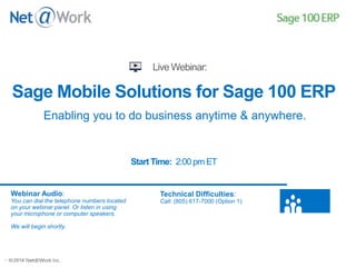 ©2013 Net@Work Inc.©2014 Net@Work Inc.
Sage Mobile Solutions for Sage 100 ERP
Start Time: 2:00 pm ET
Webinar Audio:
You can dial the telephone numbers located
on your webinar panel. Or listen in using
your microphone or computer speakers.
We will begin shortly.
Technical Difficulties:
Call: (805) 617-7000 (Option 1)
Enabling you to do business anytime & anywhere.
 