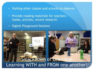 • Visiting other classes and schools to observe.

 • Provide reading materials for teachers –
   books, articles, recent research

 • Digital Playground Sessions




       Smackdown of Learning!
Learning WITH and FROM one another!
 