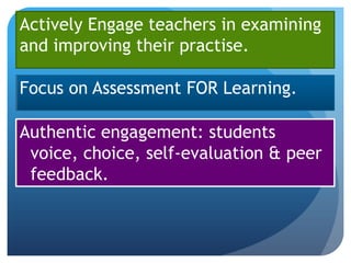 Actively Engage teachers in examining
and improving their practise.

Focus on Assessment FOR Learning.

Authentic engagement: students
 voice, choice, self-evaluation & peer
 feedback.
 