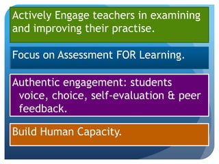 Actively Engage teachers in examining
and improving their practise.

Focus on Assessment FOR Learning.

Authentic engagement: students
 voice, choice, self-evaluation & peer
 feedback.

Build Human Capacity.
 