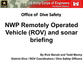 Office of Dive Safety
NWP Remotely Operated
Vehicle (ROV) and sonar
briefing
By Rick Benoit and Todd Manny
District Dive / ROV Coordinators / Dive Safety Officers
 