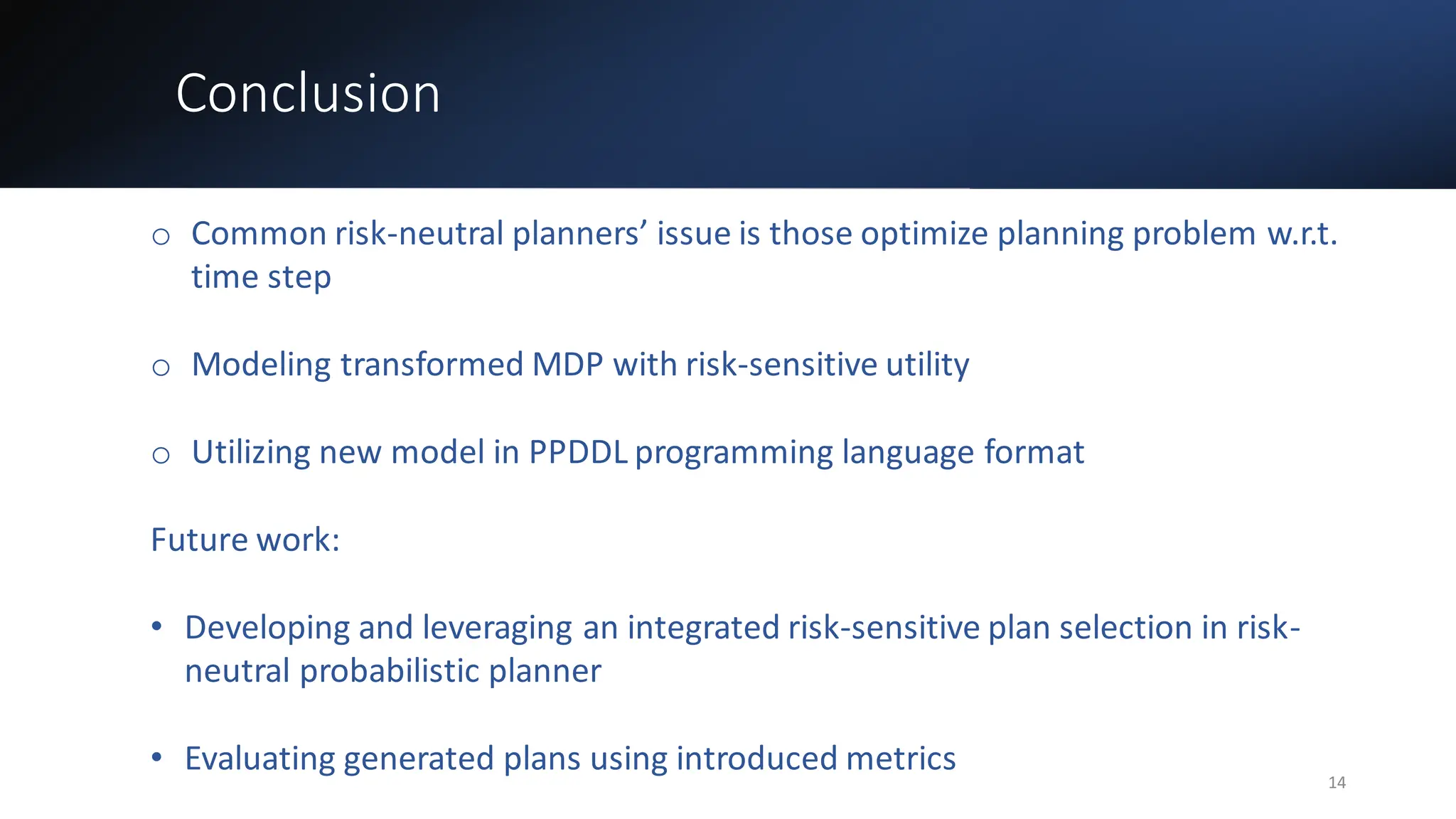 Conclusion
o Common risk-neutral planners’ issue is those optimize planning problem w.r.t.
time step
o Modeling transformed MDP with risk-sensitive utility
o Utilizing new model in PPDDL programming language format
Future work:
• Developing and leveraging an integrated risk-sensitive plan selection in risk-
neutral probabilistic planner
• Evaluating generated plans using introduced metrics
14
 