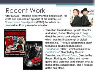 Recent Work 
• After Kill Bill, Tarantino experimented in television. He 
wrote and directed an episode of the drama CSI: 
Crime Scene Investigation (2005), for which he 
received an Emmy Award nomination. 
• Tarantino teamed back up with Director 
and friend, Robert Rodriguez to help 
direct the comic book adaption Sin City, 
which was his first attempt at digital 
filmmaking. The duo collaborated again 
to make a double feature called 
Grindhouse (2007), which consisted of 
Death Proof, Directed by Quentin 
Tarantino and Planet Terror, Directed by 
Robert Rodriguez. Critics and movie-goers 
alike were not quite certain what to 
make of this collaboration, and it flopped 
at the box office. 
 