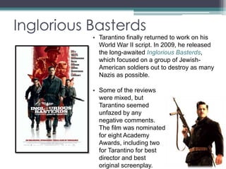 Inglorious Basterds 
• Tarantino finally returned to work on his 
World War II script. In 2009, he released 
the long-awaited Inglorious Basterds, 
which focused on a group of Jewish- 
American soldiers out to destroy as many 
Nazis as possible. 
• Some of the reviews 
were mixed, but 
Tarantino seemed 
unfazed by any 
negative comments. 
The film was nominated 
for eight Academy 
Awards, including two 
for Tarantino for best 
director and best 
original screenplay. 
 