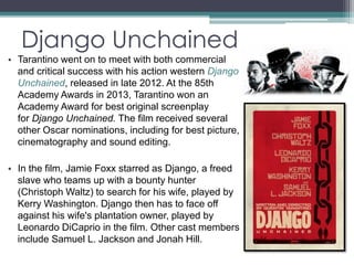 Django Unchained 
• Tarantino went on to meet with both commercial 
and critical success with his action western Django 
Unchained, released in late 2012. At the 85th 
Academy Awards in 2013, Tarantino won an 
Academy Award for best original screenplay 
for Django Unchained. The film received several 
other Oscar nominations, including for best picture, 
cinematography and sound editing. 
• In the film, Jamie Foxx starred as Django, a freed 
slave who teams up with a bounty hunter 
(Christoph Waltz) to search for his wife, played by 
Kerry Washington. Django then has to face off 
against his wife's plantation owner, played by 
Leonardo DiCaprio in the film. Other cast members 
include Samuel L. Jackson and Jonah Hill. 
