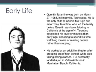 Early Life 
• Quentin Tarantino was born on March 
27, 1963, in Knoxville, Tennessee. He is 
the only child of Connie McHugh and 
actor Tony Tarantino, who left the family 
before Quentin was born. Moving to 
California at the age of 4, Tarantino 
developed his love for movies at an 
early age, choosing to spend his time 
watching movies or reading comics 
rather than studying. 
• He worked at an adult film theater after 
dropping out of high school, while also 
taking acting classes. He eventually 
landed a job at Video Archives in 
Manhattan Beach, California. 
 