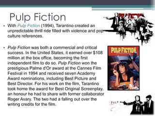 Pulp Fiction 
• With Pulp Fiction (1994), Tarantino created an 
unpredictable thrill ride filled with violence and pop 
culture references. 
• Pulp Fiction was both a commercial and critical 
success. In the United States, it earned over $108 
million at the box office, becoming the first 
independent film to do so. Pulp Fiction won the 
prestigious Palme d'Or award at the Cannes Film 
Festival in 1994 and received seven Academy 
Award nominations, including Best Picture and 
Best Director. For his work on the film, Tarantino 
took home the award for Best Original Screenplay, 
an honour he had to share with former collaborator 
Roger Avary. The two had a falling out over the 
writing credits for the film. 
 