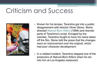 Criticism and Success 
• Known for his temper, Tarantino got into a public 
disagreement with director Oliver Stone. Stone 
directed Natural Born Killers (1994) and rewrote 
parts of Tarantino's script. Enraged by the 
rewrites, Tarantino fought to have his name taken 
off the film. Stone told the press that the changes 
were an improvement over the original, which 
had poor character development. 
• In a related incident, Tarantino slapped one of the 
producers of Natural Born Killers when he ran 
into him at Los Angeles restaurant. 
 