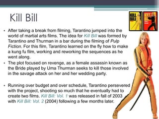 Kill Bill 
• After taking a break from filming, Tarantino jumped into the 
world of martial arts films. The idea for Kill Bill was formed by 
Tarantino and Thurman in a bar during the filming of Pulp 
Fiction. For this film, Tarantino learned on the fly how to make 
a kung fu film, working and reworking the sequences as he 
went along. 
• The plot focused on revenge, as a female assassin known as 
the Bride played by Uma Thurman seeks to kill those involved 
in the savage attack on her and her wedding party. 
• Running over budget and over schedule, Tarantino persevered 
with the project, shooting so much that he eventually had to 
create two films. Kill Bill: Vol. 1 was released in fall of 2003 
with Kill Bill: Vol. 2 (2004) following a few months later. 
 