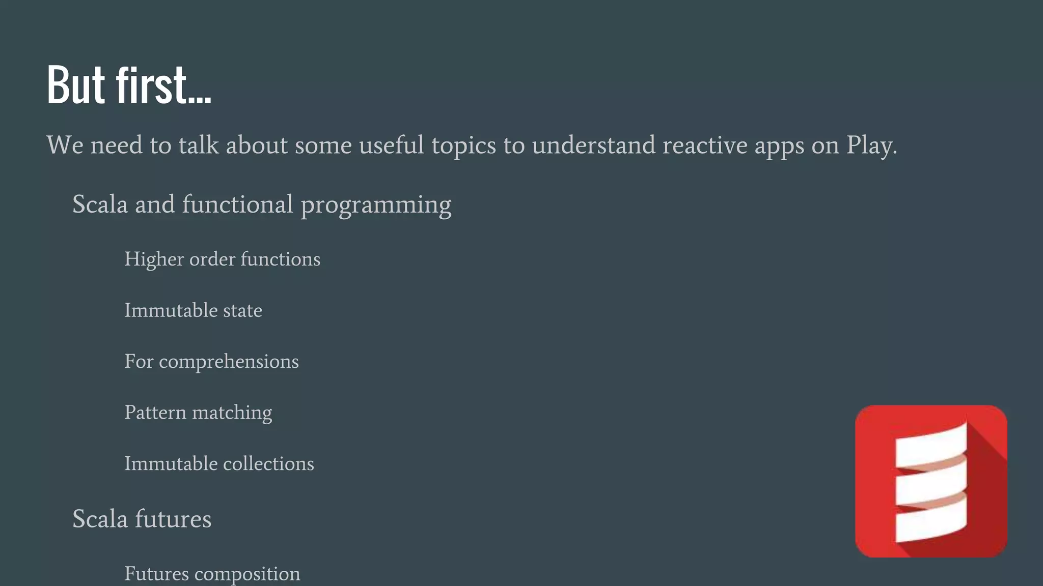 But first...
We need to talk about some useful topics to understand reactive apps on Play.
Scala and functional programming
Higher order functions
Immutable state
For comprehensions
Pattern matching
Immutable collections
Scala futures
Futures composition
 