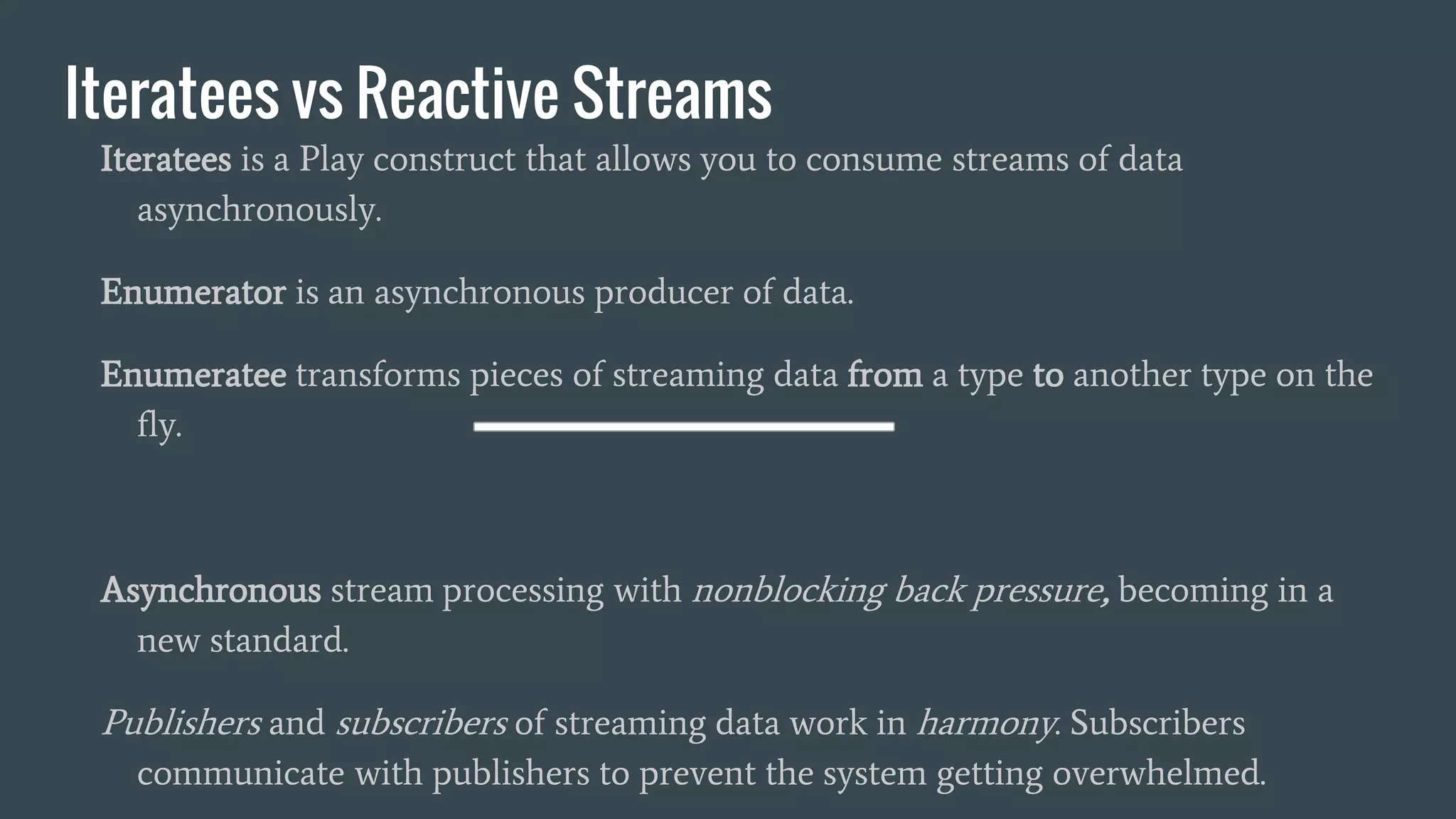 Iteratees vs Reactive Streams
Iteratees is a Play construct that allows you to consume streams of data
asynchronously.
Enumerator is an asynchronous producer of data.
Enumeratee transforms pieces of streaming data from a type to another type on the
fly.
Asynchronous stream processing with nonblocking back pressure, becoming in a
new standard.
Publishers and subscribers of streaming data work in harmony. Subscribers
communicate with publishers to prevent the system getting overwhelmed.
 