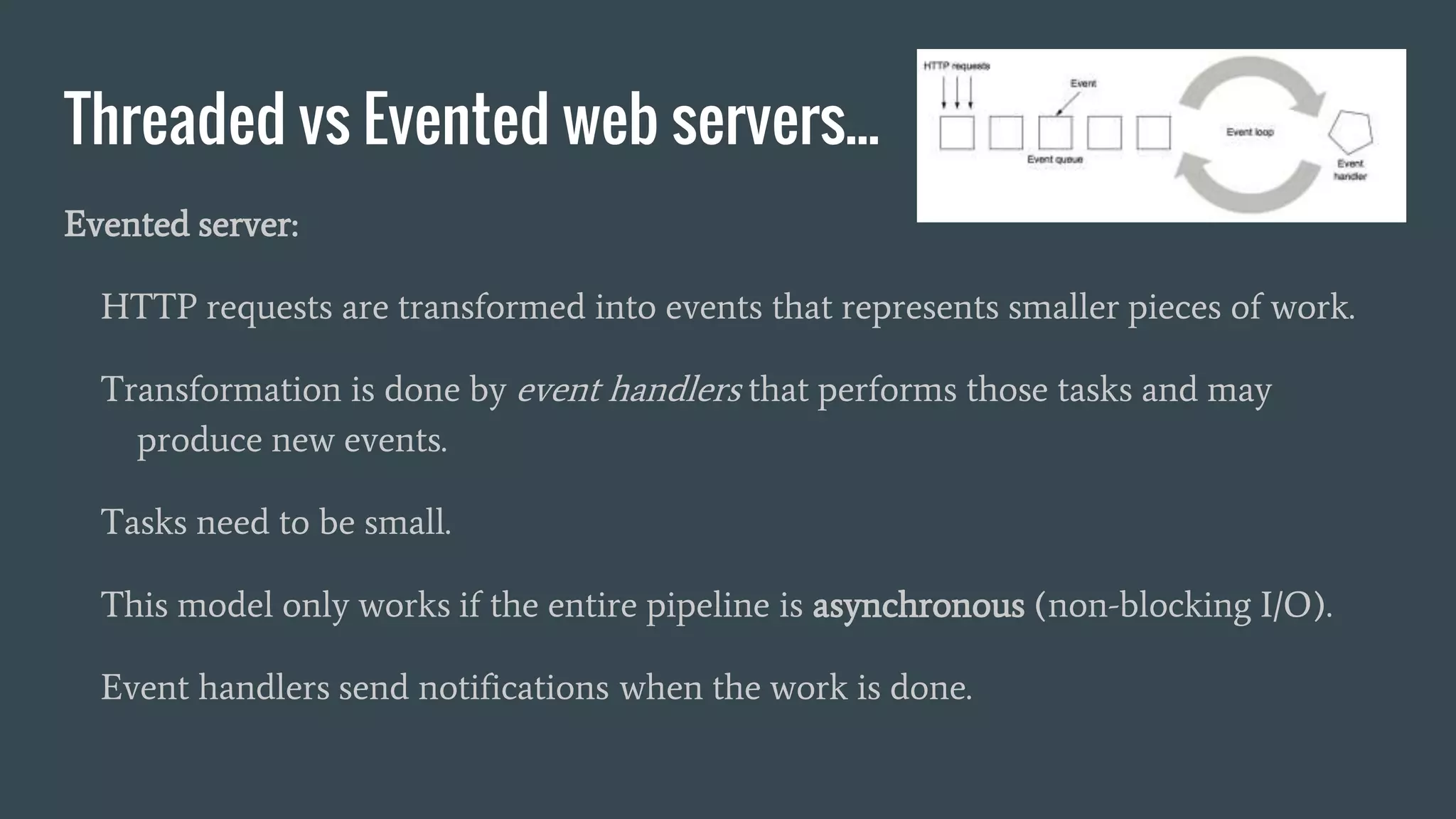 Threaded vs Evented web servers...
Evented server:
HTTP requests are transformed into events that represents smaller pieces of work.
Transformation is done by event handlers that performs those tasks and may
produce new events.
Tasks need to be small.
This model only works if the entire pipeline is asynchronous (non-blocking I/O).
Event handlers send notifications when the work is done.
 