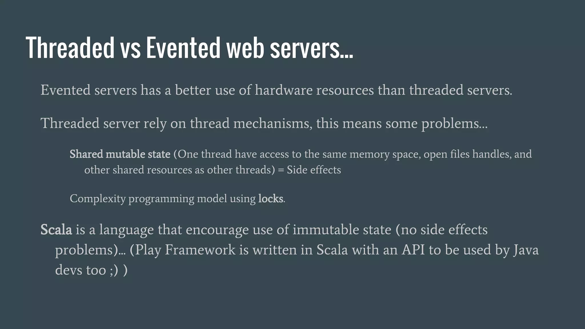 Threaded vs Evented web servers...
Evented servers has a better use of hardware resources than threaded servers.
Threaded server rely on thread mechanisms, this means some problems…
Shared mutable state (One thread have access to the same memory space, open files handles, and
other shared resources as other threads) = Side effects
Complexity programming model using locks.
Scala is a language that encourage use of immutable state (no side effects
problems)... (Play Framework is written in Scala with an API to be used by Java
devs too ;) )
 