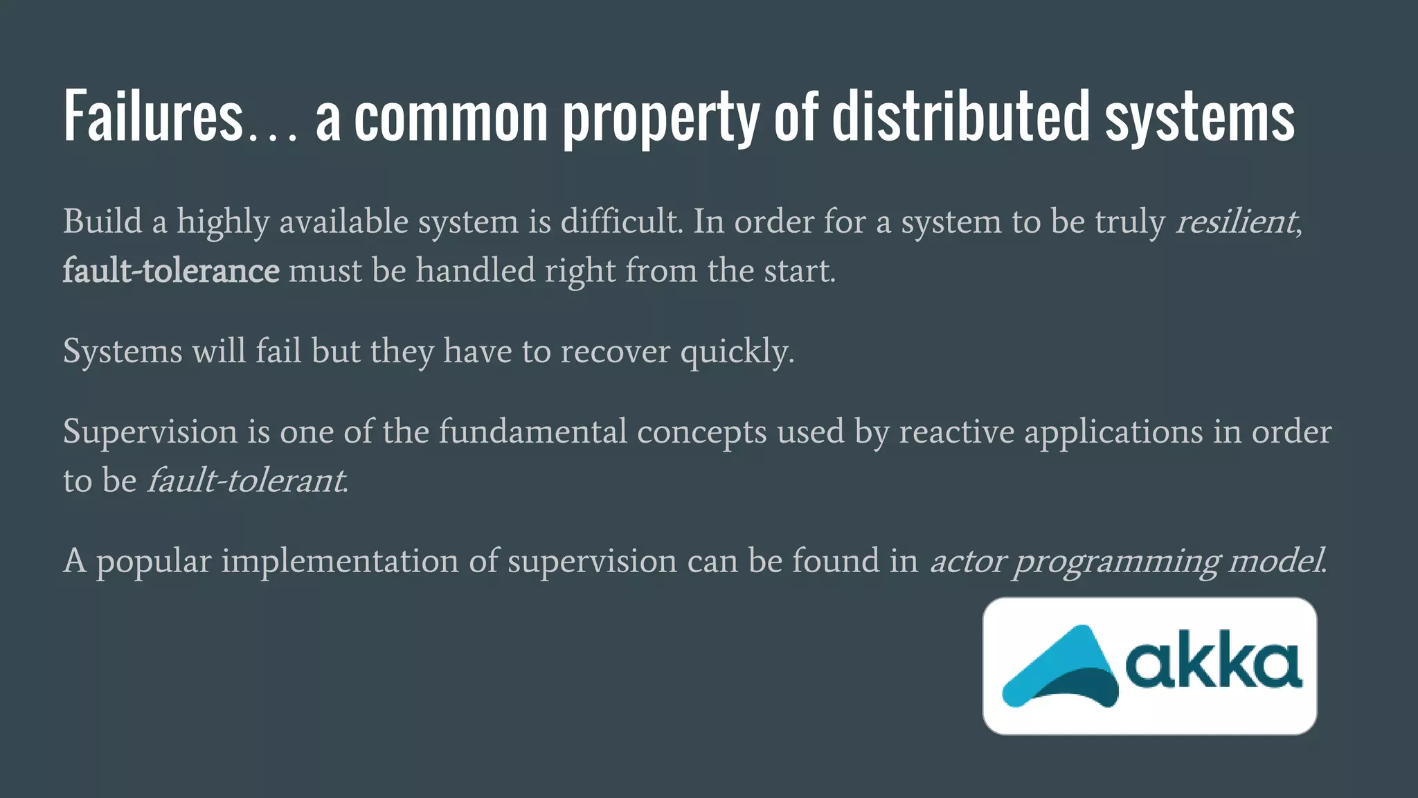 Failures… a common property of distributed systems
Build a highly available system is difficult. In order for a system to be truly resilient,
fault-tolerance must be handled right from the start.
Systems will fail but they have to recover quickly.
Supervision is one of the fundamental concepts used by reactive applications in order
to be fault-tolerant.
A popular implementation of supervision can be found in actor programming model.
 