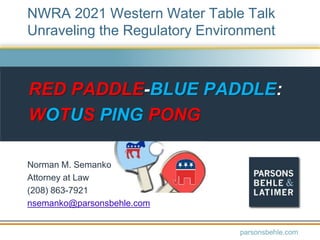 RED PADDLE-BLUE PADDLE:
WOTUS PING PONG
Norman M. Semanko
Attorney at Law
(208) 863-7921
nsemanko@parsonsbehle.com
parsonsbehle.com
NWRA 2021 Western Water Table Talk
Unraveling the Regulatory Environment
 